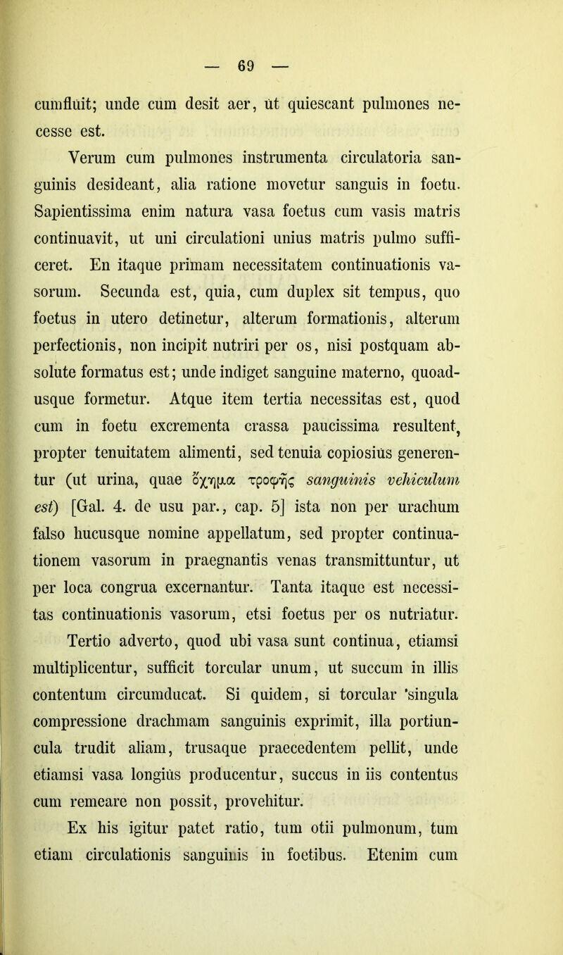 cumfluit; unde cum desit aer, ut quiescant pulmones ne- cesse est. Verum cum pulmones instrumenta circulatoria san- guinis desideant, alia ratione movetur sanguis in foetu. Sapientissima enim natura vasa foetus cum vasis matris continuavit, ut uni circulationi unius matris pulmo suffi- ceret. En itaque primam necessitatem continuationis va- sorum. Secunda est, quia, cum duplex sit tempus, quo foetus in utero detinetur, alterum formationis, alterum perfectionis, non incipit nutriri per os, nisi postquam ab- solute formatus est; unde indiget sanguine materno, quoad- usque formetur. Atque item tertia necessitas est, quod cum in foetu excrementa crassa paucissima resultent, propter tenuitatem alimenti, sed tenuia copiosius generen- tur (ut urina, quae op]p.a Tpcxpvjs sanguinis vehiculum est) [Gal. 4. de usu par., cap. 5] ista non per urachum falso hucusque nomine appellatum, sed propter continua- tionem vasorum in praegnantis venas transmittuntur, ut per loca congrua excernantur. Tanta itaque est necessi- tas continuationis vasorum, etsi foetus per os nutriatur. Tertio adverto, quod ubi vasa sunt continua, etiamsi multiplicentur, sufficit torcular unum, ut succum in illis contentum circumducat. Si quidem, si torcular 'singula compressione drachmam sanguinis exprimit, illa portiun- cula trudit aliam, trusaque praecedentem pellit, unde etiamsi vasa longius producentur, succus in iis contentus cum remeare non possit, provehitur. Ex his igitur patet ratio, tum otii pulmonum, tum etiam circulationis sanguinis in foetibus. Etenim cum