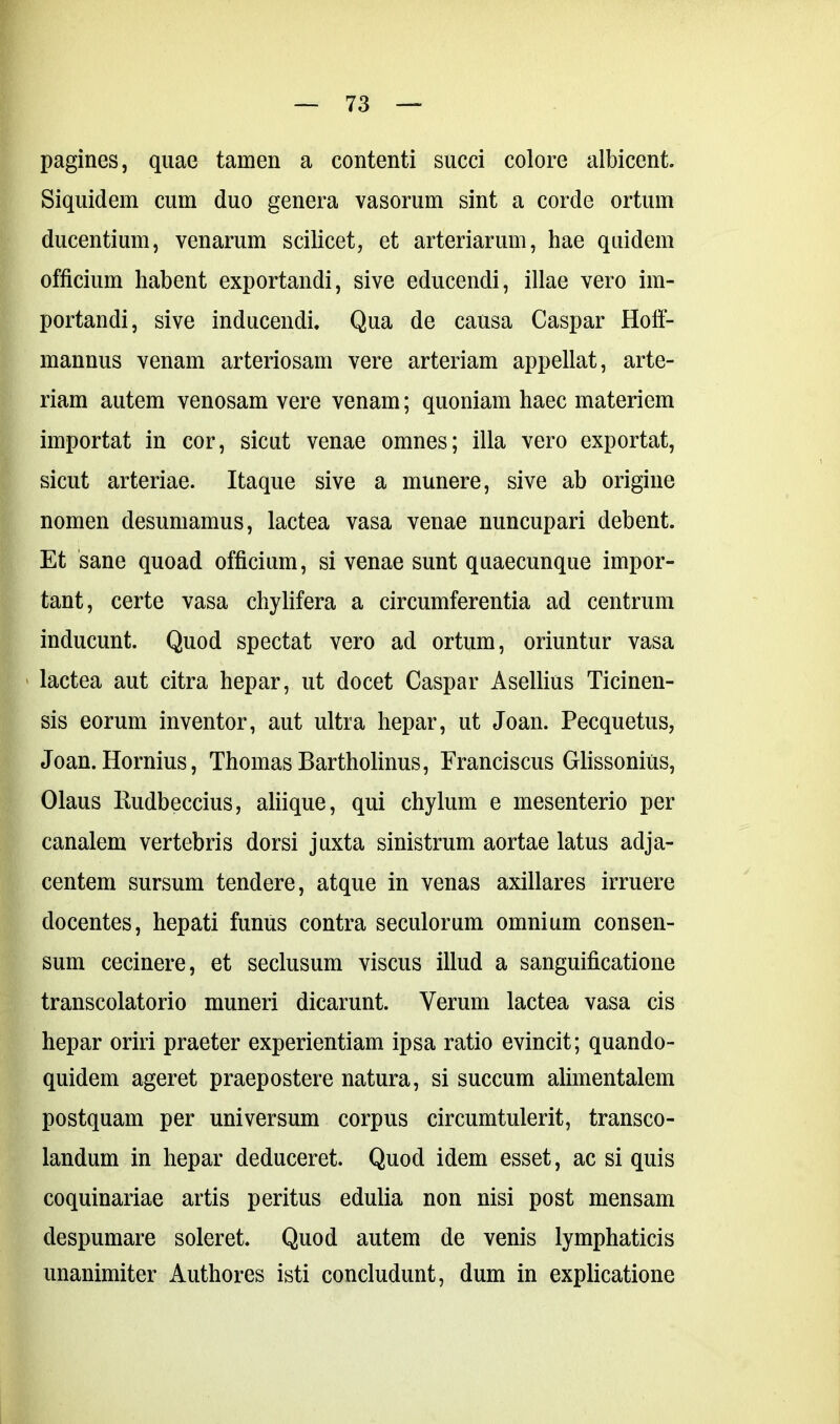 pagines, quae tamen a contenti succi colore albicent. Siquidem cum duo genera vasorum sint a corde ortum ducentium, venarum scilicet, et arteriarum, hae quidem officium habent exportandi, sive educendi, illae vero im- portandi, sive inducendi. Qua de causa Caspar Hoff- mannus venam arteriosam vere arteriam appellat, arte- riam autem venosam vere venam; quoniam haec materiem importat in cor, sicut venae omnes; illa vero exportat, sicut arteriae. Itaque sive a munere, sive ab origine nomen desumamus, lactea vasa venae nuncupari debent. Et sane quoad officium, si venae sunt quaecunque impor- tant, certe vasa chylifera a circumferentia ad centrum inducunt. Quod spectat vero ad ortum, oriuntur vasa lactea aut citra hepar, ut docet Caspar Asellius Ticinen- sis eorum inventor, aut ultra hepar, ut Joan. Pecquetus, Joan.Hornius, ThomasBartholinus, Franciscus Glissonius, Olaus Kudbeccius, aliique, qui chylum e mesenterio per canalem vertebris dorsi juxta sinistrum aortae latus adja- centem sursum tendere, atque in venas axillares irruere docentes, hepati funus contra seculorum omnium consen- sum cecinere, et seclusum viscus illud a sanguificatione transcolatorio muneri dicarunt. Verum lactea vasa cis hepar oriri praeter experientiam ipsa ratio evincit; quando- quidem ageret praepostere natura, si succum alimentalem postquam per universum corpus circumtulerit, transco- landum in hepar deduceret. Quod idem esset, ac si quis coquinariae artis peritus edulia non nisi post mensam despumare soleret. Quod autem de venis lymphaticis unanimiter Authores isti concludunt, dum in explicatione