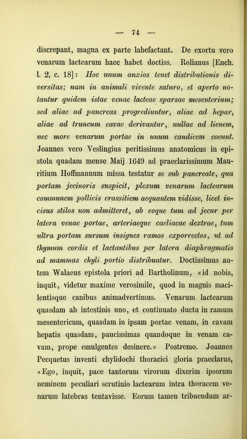 discrepant, magna ex parte labefactant. De exortu vero venarum lactearum haec habet doctiss. Rolianus [Ench. 1. 2, c. 18]: Hoc unum anxios tenet distributionis di- versitas; nam in animali vivente saturo, et aperto no- tantur quidem istae venae lacteae sparsae mesenterium; sed aliae ad pancreas progrediuntur, aliae ad hepar, aliae ad truncum cavae derivantur, nullae ad lienem, nec more venarum portae in unum caudicem coeunt. Joannes vero Yeslingius peritissimus anatomicus in epi- stola quadam mense Maij 1649 ad praeclarissimum Mau- ritium Hoffmannum missa testatur se sub pancreate, qua portam jecinoris suspicit, plexum venarum lactearum communem pollicis crassitiem aequantem vidisse, licet in- cisus stilos non admitteret, ab eoque tum ad jecur per latera venae portae, arteriaeque caeliacae dextrae, tum ultra portam sursum insignes ramos exporrectos, ut ad thymum cordis et lactantibus per latera diaphragmatis ad mammas chyli portio distribuatur. Doctissimus au- tem Walaeus epistola priori ad Bartholinum, «id nobis, inquit, videtur maxime verosimile, quod in magnis maci- lentisque canibus animadvertimus. Venarum lactearum quasdam ab intestinis uno, et continuato ductu in ramum mesentericum, quasdam in ipsam portae venam, in cavam hepatis quasdam, paucissimas quandoque in venam ca- vam, prope emulgentes desinere.» Postremo. Joannes Pecquetus inventi chylidochi thoracici gloria praeclarus, «Ego, inquit, pace tantorum virorum dixerim ipsorum neminem peculiari scrutinio lactearum intra thoracem ve- narum latebras tentavisse. Eorum tamen tribuendum ar-