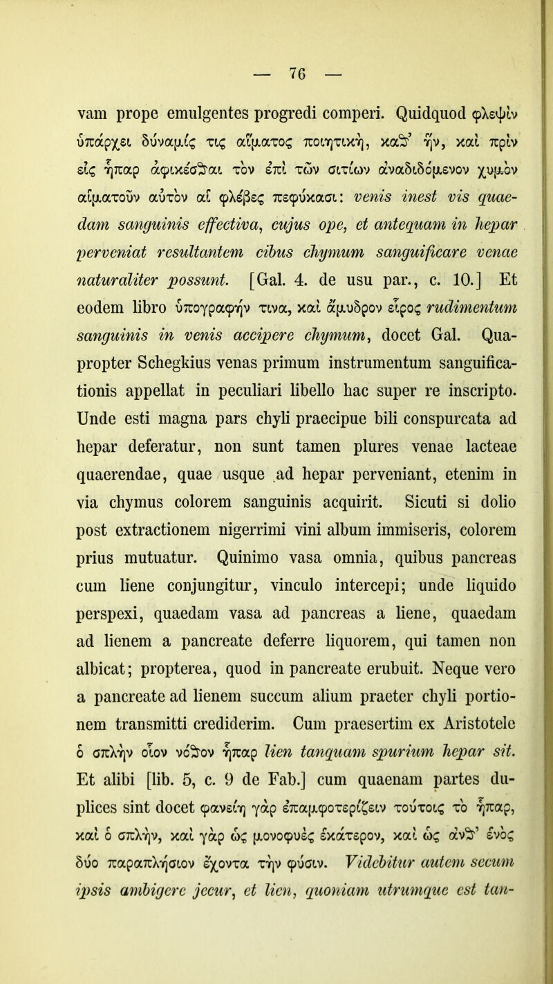 vam prope emulgentes progredi comperi. Quidquod 9X2^ lv urcap^®1, 5uvoqu£ viq aqxavoc tcow)tix?], xa^’ 7]v, xcd Tupiv sic ?]7cap dbpixsaSm tov iid tov gltuov ava5i.56p.svov ^up^bv aipiaTOuv auvov ai 9Xs'j3s<; 7us9uxaa: vems vis quae- dam sanguinis effectiva, cwytfs ope, et antequam in hepar perveniat resultantem cibus cliymum sanguificare venae naturaliter possunt. [Gal. 4. de usu par., c. 10.] Et eodem libro u7uoypa97]v viva, xat ap.u5pov sipos rudimentum sanguinis in venis accipere chymum, docet Gal. Qua- propter Schegkius venas primum instrumentum sanguifica- tionis appellat in peculiari libello hac super re inscripto. Unde esti magna pars chyli praecipue bili conspurcata ad hepar deferatur, non sunt tamen plures venae lacteae quaerendae, quae usque ad hepar perveniant, etenim in via chymus colorem sanguinis acquirit. Sicuti si dolio post extractionem nigerrimi vini album immiseris, colorem prius mutuatur. Quinimo vasa omnia, quibus pancreas cum liene conjungitur, vinculo intercepi; unde liquido perspexi, quaedam vasa ad pancreas a liene, quaedam ad lienem a pancreate deferre liquorem, qui tamen non albicat; propterea, quod in pancreate erubuit. Neque vero a pancreate ad lienem succum alium praeter chyli portio- nem transmitti crediderim. Cum praesertim ex Aristotele 6 G7cXy]v olov vc^tov Tjrcap lien tanquam spurium hepar sit. Et alibi [lib. 5, c. 9 de Fab.] cum quaenam partes du- plices sint docet 9avsG) yap s7tap.90Tspi'£siv toutoi£ t'o Tptap, xat, 6 gtcXy]V, xou yap <o£ p.ovo9us£ sxarspov, xai av^r’ svo£ 8uo 7rapa7cX7]Gt.ov s^ovxa ty|v 9UGIV. Videbitur autem secum ipsis ambigere jecur, et lien, quoniam utrumque est tan-