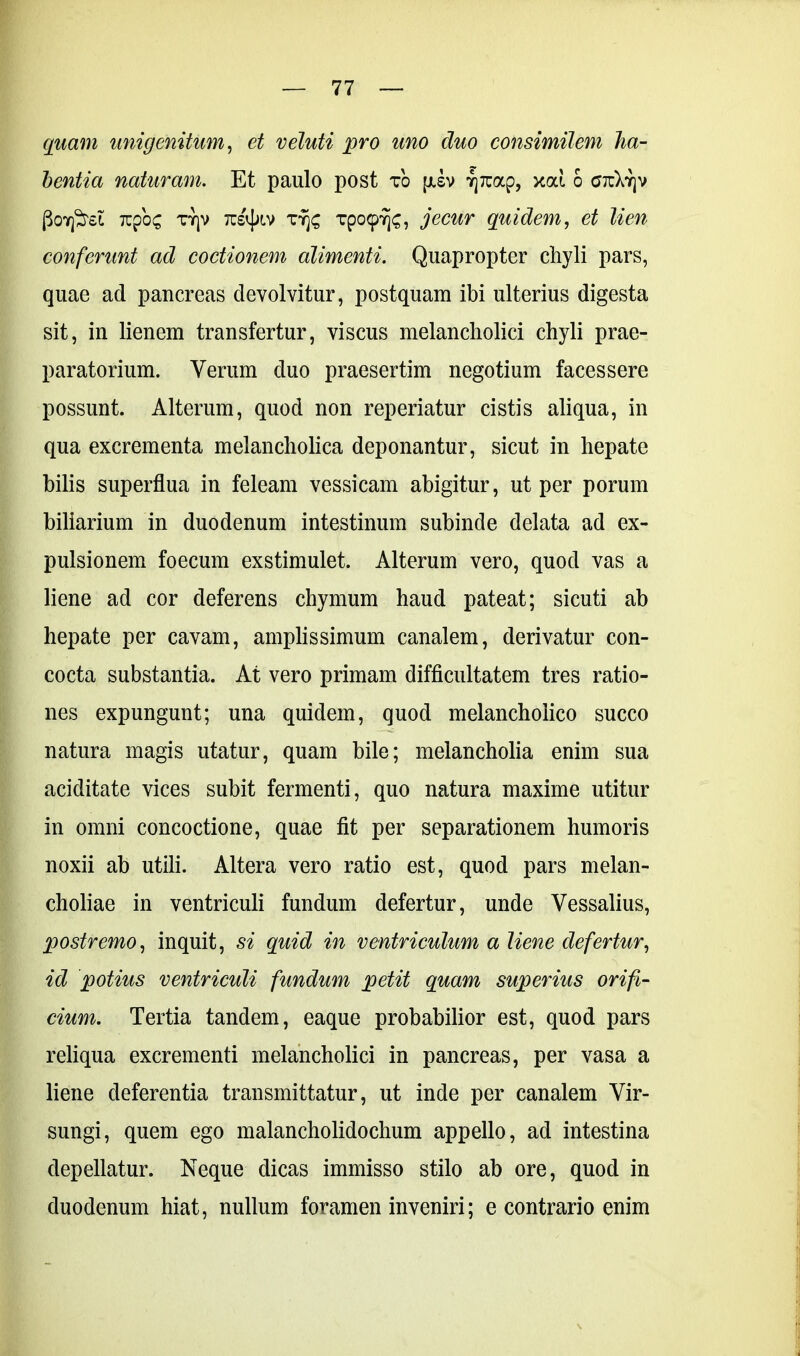 quam unigenitum, et veluti pro uno duo consimilem ha- bentia naturam. Et paulo post to jjisv TjTuap, xcd 6 ctc)vY]v Poneret Tupo^ TYjv tcs^lv rrj£ Tpo<p7j<;, jecur quidem, et lien conferunt ad coctionem alimenti. Quapropter chyli pars, quae ad pancreas devolvitur, postquam ibi ulterius digesta sit, in lienem transfertur, viscus melancholici chyli prae- paratorium. Verum duo praesertim negotium facessere possunt. Alterum, quod non reperiatur cistis aliqua, in qua excrementa melancholica deponantur, sicut in hepate bilis superflua in feleam vessicam abigitur, ut per porum biliarium in duodenum intestinum subinde delata ad ex- pulsionem foecum exstimulet. Alterum vero, quod vas a liene ad cor deferens chymum haud pateat; sicuti ab hepate per cavam, amplissimum canalem, derivatur con- cocta substantia. At vero primam difficultatem tres ratio- nes expungunt; una quidem, quod melancholico succo natura magis utatur, quam bile; melancholia enim sua aciditate vices subit fermenti, quo natura maxime utitur in omni concoctione, quae fit per separationem humoris noxii ab utili. Altera vero ratio est, quod pars melan- choliae in ventriculi fundum defertur, unde Vessalius, postremo, inquit, si quid in ventriculum a liene defertur, id potius ventriculi fundum petit quam superius orifi- cium. Tertia tandem, eaque probabilior est, quod pars reliqua excrementi melancholici in pancreas, per vasa a liene deferentia transmittatur, ut inde per canalem Vir- sungi, quem ego malancholidochum appello, ad intestina depellatur. Neque dicas immisso stilo ab ore, quod in duodenum hiat, nullum foramen inveniri; e contrario enim