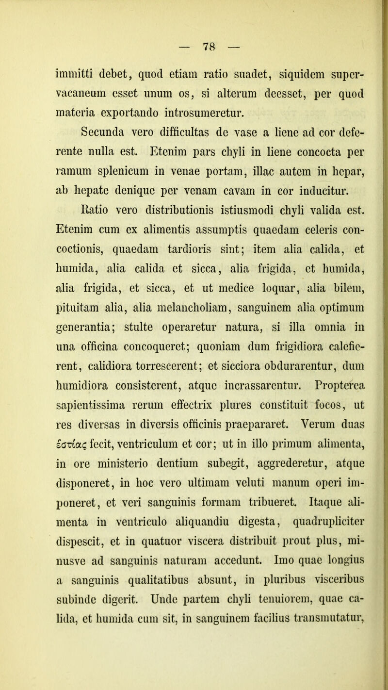 immitti debet, quod etiam ratio suadet, siquidem super- vacaneum esset unum os, si alterum deesset, per quod materia exportando introsumeretur. Secunda vero difficultas de vase a liene ad cor defe- rente nulla est. Etenim pars chyli in liene concocta per ramum splenicum in venae portam, illae autem in hepar, ah hepate denique per venam cavam in cor inducitur. Ratio vero distributionis istiusmodi chyli valida est. Etenim cum ex alimentis assumptis quaedam celeris con- coctionis, quaedam tardioris sint; item alia calida, et humida, alia calida et sicca, alia frigida, et humida, alia frigida, et sicca, et ut medice loquar, alia bilem, pituitam alia, alia melancholiam, sanguinem alia optimum generantia; stulte operaretur natura, si illa omnia in una officina concoqueret; quoniam dum frigidiora calefie- rent, calidiora torrescerent; et sicciora obdurarentur, dum humidiora consisterent, atque incrassarentur. Propterea sapientissima rerum effectrix plures constituit focos, ut res diversas in diversis officinis praepararet. Verum duas £Otloc£ fecit, ventriculum et cor; ut in illo primum alimenta, in ore ministerio dentium subegit, aggrederetur, atque disponeret, in hoc vero ultimam veluti manum operi im- poneret, et veri sanguinis formam tribueret. Itaque ali- menta in ventriculo aliquandiu digesta, quadrupliciter dispescit, et in quatuor viscera distribuit prout plus, mi- nusve ad sanguinis naturam accedunt. Imo quae longius a sanguinis qualitatibus absunt, in pluribus visceribus subinde digerit. Unde partem chyli tenuiorem, quae ca- lida, et humida cum sit, in sanguinem facilius transmutatur,