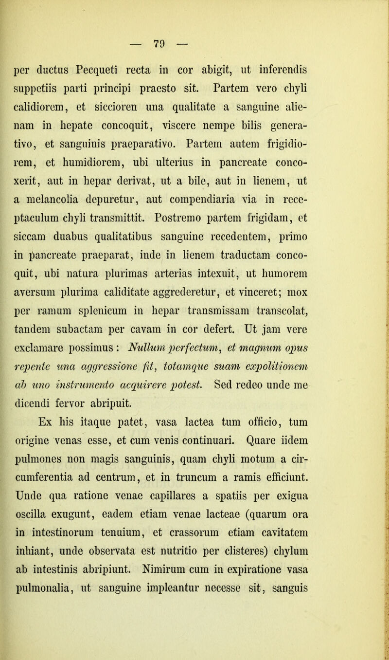 per ductus Pecqueti recta in cor abigit, ut inferendis suppetiis parti principi praesto sit. Partem vero chyli calidiorem, et siccioren una qualitate a sanguine alie- nam in hepate concoquit, viscere nempe bilis genera- tivo, et sanguinis praeparativo. Partem autem frigidio- rem, et humidiorem, ubi ulterius in pancreate conco- xerit, aut in hepar derivat, ut a bile, aut in lienem, ut a melancolia depuretur, aut compendiaria via in rece- ptaculum chyli transmittit. Postremo partem frigidam, et siccam duabus qualitatibus sanguine recedentem, primo in pancreate praeparat, inde in lienem traductam conco- quit, ubi natura plurimas arterias intexuit, ut humorem aversum plurima caliditate aggrederetur, et vinceret; mox per ramum splenicum in hepar transmissam transcolat, tandem subactam per cavam in cor defert. Ut jam vere exclamare possimus: Nullum perfectum, et magnum opus repente una aggressione fit, totamque suam expolitionem ab uno instrumento acquirere potest. Sed redeo unde me dicendi fervor abripuit. Ex his itaque patet, vasa lactea tum officio, tum origine venas esse, et cum venis continuari. Quare iidem pulmones non magis sanguinis, quam chyli motum a cir- cumferentia ad centrum, et in truncum a ramis efficiunt. Unde qua ratione venae capillares a spatiis per exigua oscilla exugunt, eadem etiam venae lacteae (quarum ora in intestinorum tenuium, et crassorum etiam cavitatem inhiant, unde observata est nutritio per disteres) chylum ab intestinis abripiunt. Nimirum cum in expiratione vasa pulmonalia, ut sanguine impleantur necesse sit, sanguis