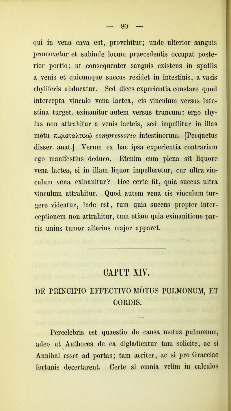 qui in vena cava est, provehitur; unde ulterior sanguis promovetur et subinde locum praecedentis occupat poste- rior portio; ut consequenter sanguis existens in spatiis a venis et quicumque succus residet in intestinis, a vasis chyliferis abducatur. Sed dices experientia constare quod intercepta vinculo vena lactea, eis vinculum versus inte- stina turget, exinanitur autem versus truncum: ergo chy- lus non attrahitur a venis lacteis, sed impellitur in illas motu TuspLGTaXuxw compressorio intestinorum. [Pecquetus disser. anat.] Verum ex hac ipsa experientia contrarium ego manifestius deduco. Etenim cum plena sit liquore vena lactea, si in illam liquor impelleretur, cur ultra vin- culum vena exinanitur? Hoc certe fit, quia succus ultra vinculum attrahitur. Quod autem vena cis vinculum tur- gere videatur, inde est, tum quia succus propter inter- ceptionem non attrahitur, tum etiam quia exinanitione par- tis unius tumor alterius major apparet. CAPUT XIV. DE PRINCIPIO EFFECTIVO MOTUS PULMONUM, ET CORDIS. Percelebris est quaestio de causa motus pulmonum, adeo ut Authores de ea digladientur tam solicite, ac si Annibal esset ad portas; tam acriter, ac si pro Graeciae fortunis decertarent. Certe si omnia velim in calculos