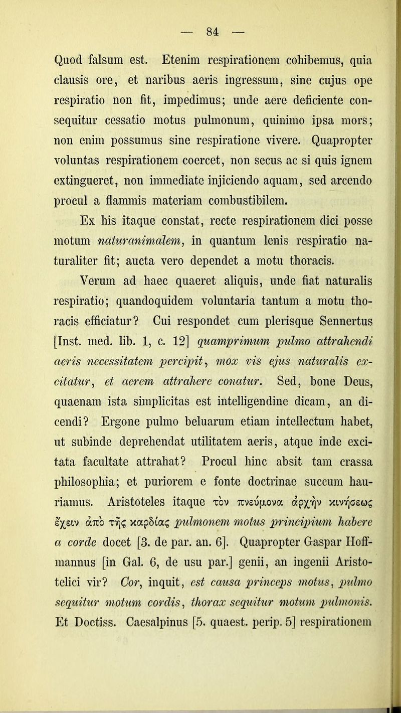 Quod falsum est. Etenim respirationem cohibemus, quia clausis ore, et naribus aeris ingressum, sine cujus ope respiratio non fit, impedimus; unde aere deficiente con- sequitur cessatio motus pulmonum, quinimo ipsa mors; non enim possumus sine respiratione vivere. Quapropter voluntas respirationem coercet, non secus ac si quis ignem extingueret, non immediate injiciendo aquam, sed arcendo procul a flammis materiam combustibilem. Ex his itaque constat, recte respirationem dici posse motum natur animalem, in quantum lenis respiratio na- turaliter fit; aucta vero dependet a motu thoracis. Verum ad haec quaeret aliquis, unde fiat naturalis respiratio; quandoquidem voluntaria tantum a motu tho- racis efficiatur? Cui respondet cum plerisque Sennertus [Inst. med. lib. 1, c. 12] quamprimum pulmo attrahendi aeris necessitatem percipit, mox vis ejus naturalis ex- citatur, et aerem attrahere conatur. Sed, bone Deus, quaenam ista simplicitas est intelligendine dicam, an di- cendi? Ergone pulmo beluarum etiam intellectum habet, ut subinde deprehendat utilitatem aeris, atque inde exci- tata facultate attrahat? Procul hinc absit tam crassa philosophia; et puriorem e fonte doctrinae succum hau- riamus. Aristoteles itaque tov Ttvsufxova app]v m-wJgsos sysLv axo rSfc xapSias pulmonem motus principium habere a corde docet [3. de par. an. 6]. Quapropter Gaspar Hoff- mannus [in Gal. 6, de usu par.] genii, an ingenii Aristo- teli ci vir? Cor, inquit, est causa princeps motus, pulmo sequitur motum cordis, thorax sequitur motum pulmonis. Et Doctiss. Caesalpinus [5. quaest. perip. 5] respirationem