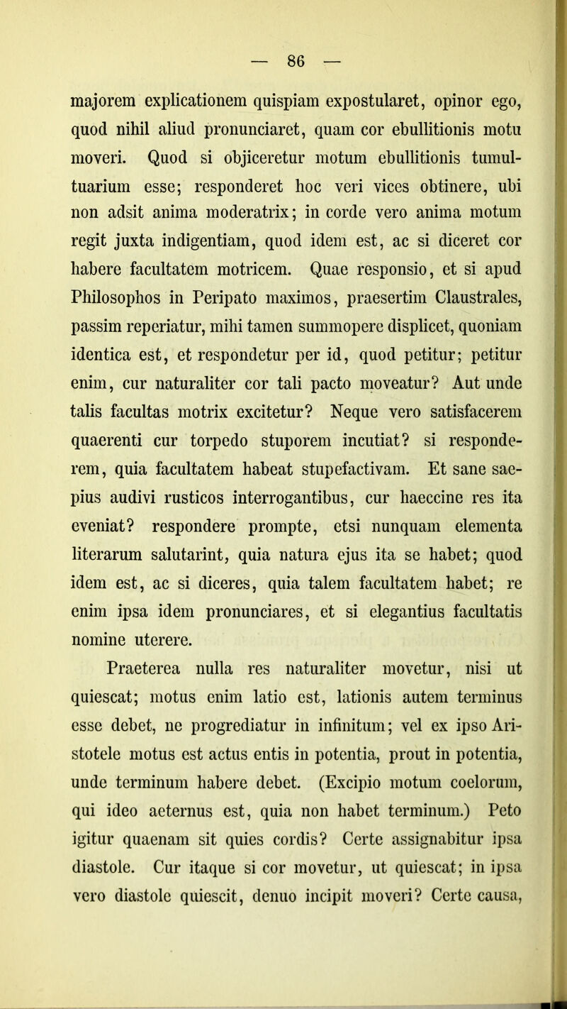 majorem explicationem quispiam expostularet, opinor ego, quod nihil aliud pronunciaret, quam cor ebullitionis motu moveri. Quod si objiceretur motum ebullitionis tumul- tuarium esse; responderet hoc veri vices obtinere, ubi non adsit anima moderatrix; in corde vero anima motum regit juxta indigentiam, quod idem est, ac si diceret cor habere facultatem motricem. Quae responsio, et si apud Philosophos in Peripato maximos, praesertim Claustrales, passim reperiatur, mihi tamen summopere displicet, quoniam identica est, et respondetur per id, quod petitur; petitur enim, cur naturaliter cor tali pacto moveatur? Aut unde talis facultas motrix excitetur? Neque vero satisfacerem quaerenti cur torpedo stuporem incutiat? si responde- rem, quia facultatem habeat stupefactivam. Et sane sae- pius audivi rusticos interrogantibus, cur haeccine res ita eveniat? respondere prompte, etsi nunquam elementa literarum salutarint, quia natura ejus ita se habet; quod idem est, ac si diceres, quia talem facultatem habet; re enim ipsa idem pronunciares, et si elegantius facultatis nomine uterere. Praeterea nulla res naturaliter movetur, nisi ut quiescat; motus enim latio est, lationis autem terminus esse debet, ne progrediatur in infinitum; vel ex ipso Ari- stotele motus est actus entis in potentia, prout in potentia, unde terminum habere debet. (Excipio motum coelorum, qui ideo aeternus est, quia non habet terminum.) Peto igitur quaenam sit quies cordis? Certe assignabitur ipsa diastole. Cur itaque si cor movetur, ut quiescat; in ipsa vero diastole quiescit, denuo incipit moveri? Certe causa,