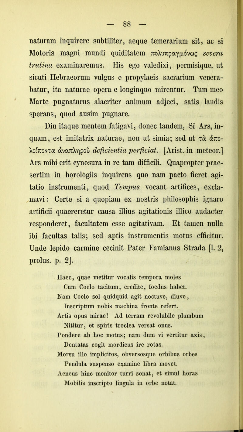 naturam inquirere subtiliter, aeque temerarium sit, ac si Motoris magni mundi quiditatem TuoXuTrpayp.ovoc severa trutina examinaremus. His ego valedixi, permisique, ut sicuti Hebraeorum vulgus e propylaeis sacrarium venera- batur, ita naturae opera e longinquo mirentur. Tum meo Marte pugnaturus alacriter animum adjeci, satis laudis sperans, quod ausim pugnare. Diu itaque mentem fatigavi, donec tandem, Si Ars, in- quam, est imitatrix naturae, non ut simia; sed ut ua arco- XsiTuovxa ava7uXY]poi) deficientia perficiat. [Arist. in meteor.] Ars mihi erit cynosura in re tam difficili. Quapropter prae- sertim in horologiis inquirens quo nam pacto fieret agi- tatio instrumenti, quod Tempus vocant artifices, excla- mavi : Certe si a quopiam ex nostris philosophis ignaro artificii quaereretur causa illius agitationis illico audacter responderet, facultatem esse agitativam. Et tamen nulla ibi facultas talis; sed aptis instrumentis motus efficitur. Unde lepido carmine cecinit Pater Famianus Strada [1. 2, prolus. p. 2]. Haec, quae metitur vocalis tempora moles Cum Coelo tacitum, credite, foedus habet. Nam Coelo sol quidquid agit noctuve, diuve, Inscriptum nobis machina fronte refert. Artis opus mirae! Ad terram revolubile plumbum Nititur, et spiris troclea versat onus. Pondere ab hoc motus; nam dum vi vertitur axis, Dentatas cogit mordicus ire rotas. Morsu illo implicitos, obversosque orbibus orbes Pendula suspenso examine libra movet. Aeneus hinc monitor turri sonat, et simul horas Mobilis inscripto lingula in orbe notat.