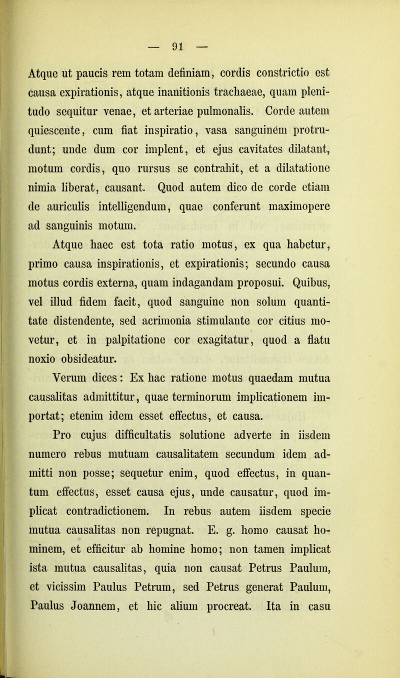 Atque ut paucis rem totam definiam, cordis constrictio est causa expirationis, atque inanitionis trachaeae, quam pleni- tudo sequitur venae, et arteriae pulmonalis. Corde autem quiescente, cum fiat inspiratio, vasa sanguinem protru- dunt; unde dum cor implent, et ejus cavitates dilatant, motum cordis, quo rursus se contrahit, et a dilatatione nimia liberat, causant. Quod autem dico de corde etiam de auriculis intelligendum, quae conferunt maximopere ad sanguinis motum. Atque haec est tota ratio motus, ex qua habetur, primo causa inspirationis, et expirationis; secundo causa motus cordis externa, quam indagandam proposui. Quibus, vel illud fidem facit, quod sanguine non solum quanti- tate distendente, sed acrimonia stimulante cor citius mo- vetur, et in palpitatione cor exagitatur, quod a flatu noxio obsideatur. Verum dices: Ex hac ratione motus quaedam mutua causalitas admittitur, quae terminorum implicationem im- portat; etenim idem esset effectus, et causa. Pro cujus difficultatis solutione adverte in iisdem numero rebus mutuam causalitatem secundum idem ad- mitti non posse; sequetur enim, quod effectus, in quan- tum effectus, esset causa ejus, unde causatur, quod im- plicat contradictionem. In rebus autem iisdem specie mutua causalitas non repugnat. E. g. homo causat ho- minem, et efficitur ab homine homo; non tamen implicat ista mutua causalitas, quia non causat Petrus Paulum, et vicissim Paulus Petrum, sed Petrus generat Paulum, Paulus Joannem, et hic alium procreat. Ita in casu