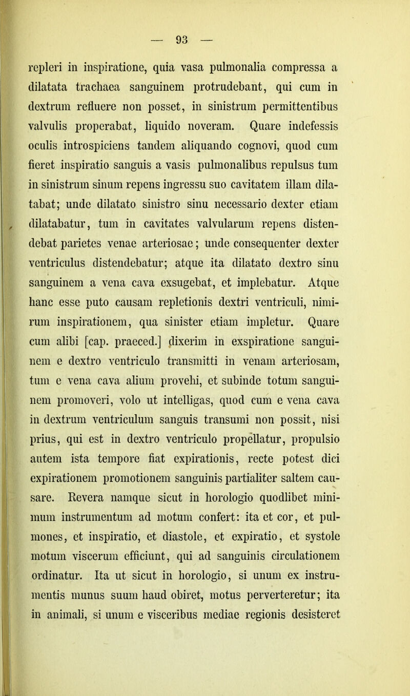 repleri in inspiratione, quia vasa pulmonalia compressa a dilatata trachaea sanguinem protrudebant, qui cum in dextrum refluere non posset, in sinistrum permittentibus valvulis properabat, liquido noveram. Quare indefessis oculis introspiciens tandem aliquando cognovi, quod cum fieret inspiratio sanguis a vasis pulmonalibus repulsus tum in sinistrum sinum repens ingressu suo cavitatem illam dila- tabat; unde dilatato sinistro sinu necessario dexter etiam dilatabatur, tum in cavitates valvularum repens disten- debat parietes venae arteriosae; unde consequenter dexter ventriculus distendebatur; atque ita dilatato dextro sinu sanguinem a vena cava exsugebat, et implebatur. Atque hanc esse puto causam repletionis dextri ventriculi, nimi- rum inspirationem, qua sinister etiam impletur. Quare cum alibi [cap. praeced.] dixerim in exspiratione sangui- nem e dextro ventriculo transmitti in venam arteriosam, tum e vena cava alium provehi, et subinde totum sangui- nem promoveri, volo ut intelligas, quod cum e vena cava in dextrum ventriculum sanguis transumi non possit, nisi prius, qui est in dextro ventriculo propellatur, propulsio autem ista tempore fiat expirationis, recte potest dici expirationem promotionem sanguinis partialiter saltem cau- sare. Revera namque sicut in horologio quodlibet mini- mum instrumentum ad motum confert: ita et cor, et pul- mones, et inspiratio, et diastole, et expiratio, et systole motum viscerum efficiunt, qui ad sanguinis circulationem ordinatur. Ita ut sicut in horologio, si unum ex instru- mentis munus suum haud obiret, motus perverteretur; ita in animali, si unum e visceribus mediae regionis desisteret