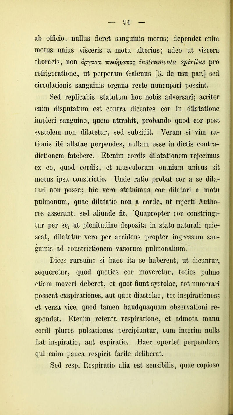 ab officio, nullus fieret sanguinis motus; dependet enim motus unius visceris a motu alterius; adeo ut viscera thoracis, non opyava 7uv£UfxaTO£ instrumenta spiritus pro refrigeratione, ut perperam Galenus [6. de usu par.] sed circulationis sanguinis organa recte nuncupari possint. Sed replicabis statutum hoc nobis adversari; acriter enim disputatum est contra dicentes cor in dilatatione impleri sanguine, quem attrahit, probando quod cor post systolem non dilatetur, sed subsidit. Yerum si vim ra- tionis ibi allatae perpendes, nullam esse in dictis contra- dictionem fatebere. Etenim cordis dilatationem rejecimus ex eo, quod cordis, et musculorum omnium unicus sit motus ipsa constrictio. Unde ratio probat cor a se dila- tari non posse; hic vero statuimus cor dilatari a motu pulmonum, quae dilatatio non a corde, ut rejecti Autho- res asserunt, sed aliunde fit. 'Quapropter cor constringi- tur per se, ut plenitudine deposita in statu naturali quie- scat, dilatatur vero per accidens propter ingressum san- guinis ad constrictionem vasorum pulmonalium. Dices rursum: si haec ita se haberent, ut dicuntur, sequeretur, quod quoties cor moveretur, toties pulmo etiam moveri deberet, et quot fiunt systolae, tot numerari possent exspirationes, aut quot diastolae, tot inspirationes; et versa vice, quod tamen haudquaquam observationi re- spondet. Etenim retenta respiratione, et admota manu cordi plures pulsationes percipiuntur, cum interim nulla fiat inspiratio, aut expiratio. Haec oportet perpendere, qui enim pauca respicit facile deliberat. Sed resp. Respiratio alia est sensibilis, quae copioso