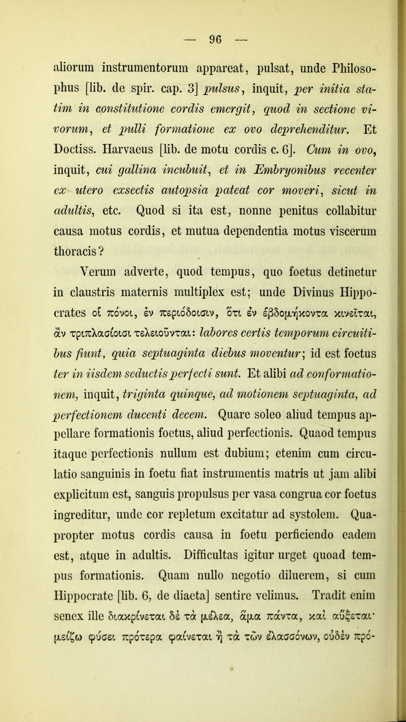 aliorum instrumentorum appareat, pulsat, unde Philoso- phus [lib. de spir. cap. 3] pulsus, inquit, per initia sta- tim in constitutione cordis emergit, quod in sectione vi- vorum, et pulli formatione ex ovo deprehenditur. Et Doctiss. Harvaeus [lib. de motu cordis c. 6]. Cum in ovo, inquit, cui gallina incubuit, et in Embryonibus recenter ex utero exsectis autopsia pateat cor moveri, sicut in adultis, etc. Quod si ita est, nonne penitus collabitur causa motus cordis, et mutua dependentia motus viscerum thoracis ? Verum adverte, quod tempus, quo foetus detinetur in claustris maternis multiplex est; unde Divinus Hippo- crates 01 TCOVOL, SV TCepiO&OWlV, OTl SV SjSSopqXOVTOC XlVSlTai, av TptTrXaaioici tsXsiouvtou : labores certis temporum circuiti- bus fiunt, quia septuaginta diebus moventur; id est foetus ter in iisdem seductis perfecti sunt. Et alibi ad conformatio- nem, inquit, triginta quinque, ad motionem septuaginta, ad perfectionem ducenti decem. Quare soleo aliud tempus ap- pellare formationis foetus, aliud perfectionis. Quaod tempus itaque perfectionis nullum est dubium; etenim cum circu- latio sanguinis in foetu fiat instrumentis matris ut jam alibi explicitum est, sanguis propulsus per vasa congrua cor foetus ingreditur, unde cor repletum excitatur ad systolem. Qua- propter motus cordis causa in foetu perficiendo eadem est, atque in adultis. Difficultas igitur urget quoad tem- pus formationis. Quam nullo negotio diluerem, si cum Hippocrate [lib. 6, de diaeta] sentire velimus. Tradit enim senex ille Siaxpivsvat, hi ra [xs'Xsa, oqia Tuavra, xod aujsxai* cpuasi rcpoTSpa (paivsTai r\ va t£>v sXaaaovov, ou5sv rcpo-