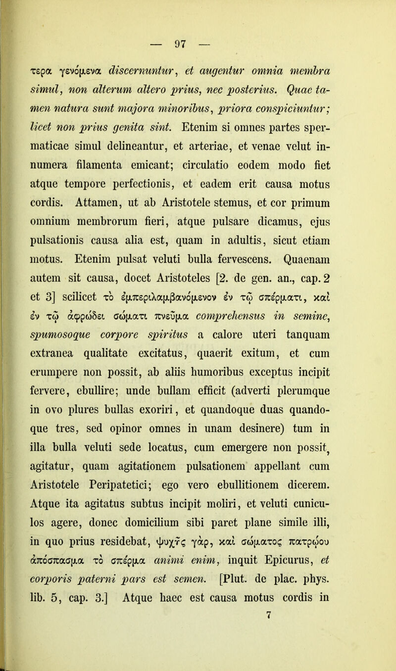 T£pa ysvojjisva discernuntur, et augentur omnia membra simul, alterum altero prius, wec posterius. Quae ta- men natura sunt majora minoribus, priora conspiciuntur; licet non prius genita sint. Etenim si omnes partes sper- maticae simul delineantur, et arteriae, et venae velut in- numera filamenta emicant; circulatio eodem modo fiet atque tempore perfectionis, et eadem erit causa motus cordis. Attamen, ut ab Aristotele stemus, et cor primum omnium membrorum fieri, atque pulsare dicamus, ejus pulsationis causa alia est, quam in adultis, sicut etiam motus. Etenim pulsat veluti bulla fervescens. Quaenam autem sit causa, docet Aristoteles [2. de gen. an., cap. 2 et 3] scilicet to £fxTC£pt,Xa|x|3av6|ji£vov £v tw craptxaTi, xod £V t<5 a9pw§£i GwfjuxTt 7tv£u[jia comprehensus in semine, spumosoque corpore spiritus a calore uteri tanquam extranea qualitate excitatus, quaerit exitum, et cum erumpere non possit, ab aliis humoribus exceptus incipit fervere, ebullire; unde bullam efficit (adverti plerumque in ovo plures bullas exoriri, et quandoque duas quando- que tres, sed opinor omnes in unam desinere) tum in illa bulla veluti sede locatus, cum emergere non possit? agitatur, quam agitationem pulsationem appellant cum Aristotele Peripatetici; ego vero ebullitionem dicerem. Atque ita agitatus subtus incipit moliri, et veluti cunicu- los agere, donec domicilium sibi paret plane simile illi, in quo prius residebat, vJjuxts 7<*p, sw{j.octoc TuaTpwou a7r6c7tac[xa to OTcspfJia animi enim, inquit Epicurus, et corporis paterni pars est semen. [Plut. de plac. phys. lib. 5, cap. 3.] Atque haec est causa motus cordis in 7