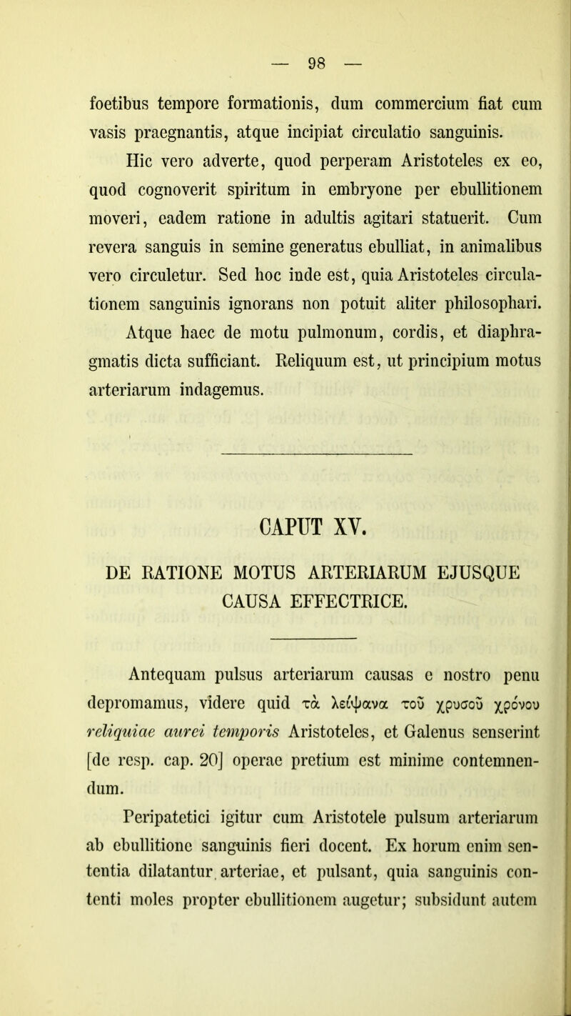 foetibus tempore formationis, clum commercium fiat cum vasis praegnantis, atque incipiat circulatio sanguinis. Hic vero adverte, quod perperam Aristoteles ex eo, quod cognoverit spiritum in embryone per ebullitionem moveri, eadem ratione in adultis agitari statuerit. Cum revera sanguis in semine generatus ebulliat, in animalibus vero circuletur. Sed hoc inde est, quia Aristoteles circula- tionem sanguinis ignorans non potuit aliter philosophari. Atque haec de motu pulmonum, cordis, et diaphra- gmatis dicta sufficiant. Reliquum est, ut principium motus arteriarum indagemus. CAPUT XV. DE RATIONE MOTUS ARTERIARUM EJUSQUE CAUSA EFFECTRICE. Antequam pulsus arteriarum causas e nostro penu depromamus, videre quid xa Xetyava xou ^pucou XP°V0U reliquiae aurei temporis Aristoteles, et Galenus senserint [de resp. cap. 20] operae pretium est minime contemnen- dum. Peripatetici igitur cum Aristotele pulsum arteriarum ab ebullitione sanguinis fieri docent. Ex horum enim sen- tentia dilatantur, arteriae, et pulsant, quia sanguinis con- tenti moles propter ebullitionem augetur; subsidunt autem