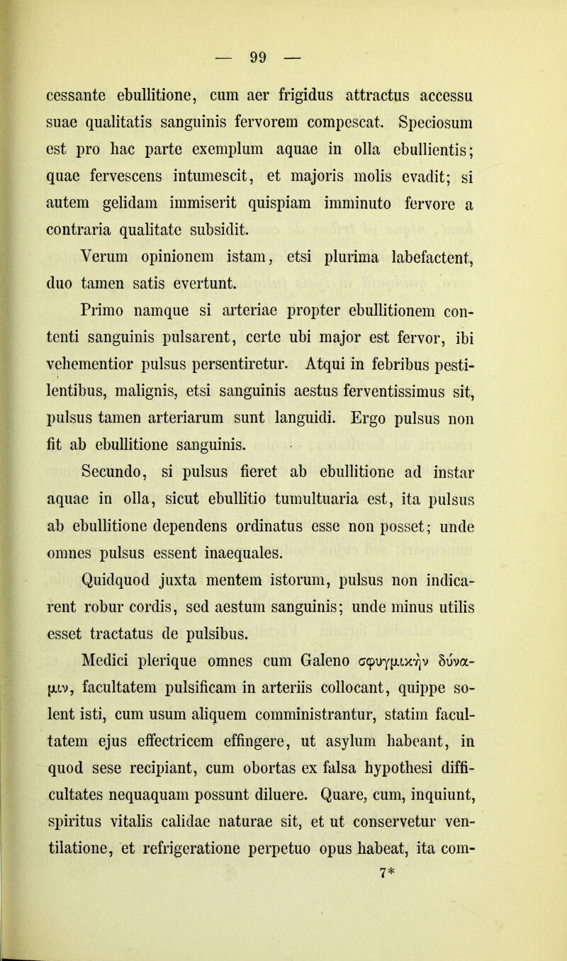 cessante ebullitione, cum aer frigidus attractus accessu suae qualitatis sanguinis fervorem compescat. Speciosum est pro hac parte exemplum aquae in olla ebullientis; quae fervescens intumescit, et majoris molis evaclit; si autem gelidam immiserit quispiam imminuto fervore a contraria qualitate subsidit. Verum opinionem istam, etsi plurima labefactent, duo tamen satis evertunt. Primo namque si arteriae propter ebullitionem con- tenti sanguinis pulsarent, certe ubi major est fervor, ibi vehementior pulsus persentiretur. Atqui in febribus pesti- lentibus, malignis, etsi sanguinis aestus ferventissimus sit, pulsus tamen arteriarum sunt languidi. Ergo pulsus non fit ab ebullitione sanguinis. Secundo, si pulsus fieret ab ebullitione ad instar aquae in olla, sicut ebullitio tumultuaria est, ita pulsus ab ebullitione dependens ordinatus esse non posset; unde omnes pulsus essent inaequales. Quidquod juxta mentem istorum, pulsus non indica- rent robur cordis, sed aestum sanguinis; unde minus utilis esset tractatus de pulsibus. Medici plerique omnes cum Galeno acpuyjuxYjv 8uva- [jliv, facultatem pulsificam in arteriis collocant, quippe so- lent isti, cum usum aliquem comministrantur, statim facul- tatem ejus effectricem effingere, ut asylum habeant, in quod sese recipiant, cum obortas ex falsa hypothesi diffi- cultates nequaquam possunt diluere. Quare, cum, inquiunt, spiritus vitalis calidae naturae sit, et ut conservetur ven- tilatione, et refrigeratione perpetuo opus habeat, ita com- 7*