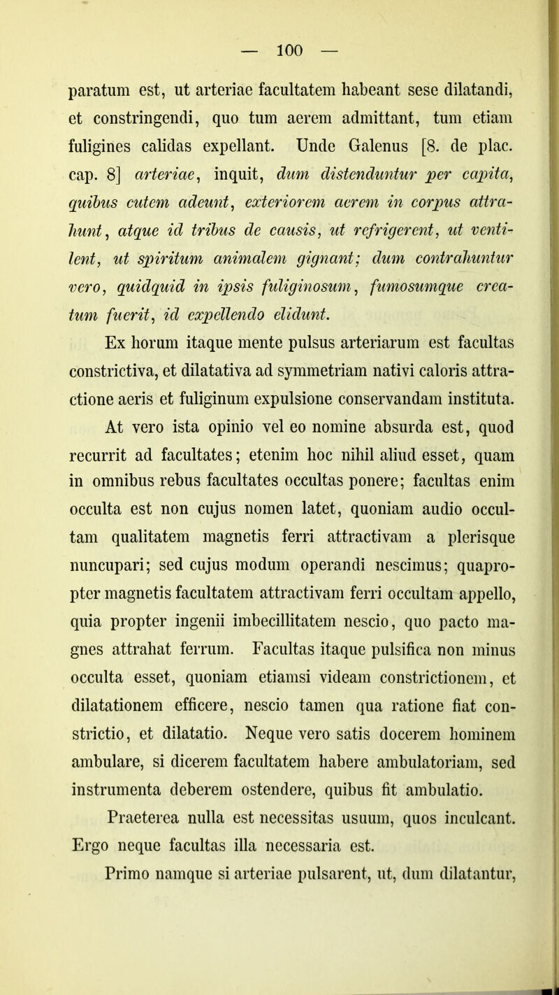 paratum est, ut arteriae facultatem habeant sese dilatandi, et constringendi, quo tum aerem admittant, tum etiam fuligines calidas expellant. Unde Galenus [8. de plac. cap. 8] arteriae, inquit, dum distenduntur per capita, quibus cutem adeunt, exteriorem aerem in corpus attra- hunt, atque id tribus de causis, ut refrigerent, ut venti- lent, ut spiritum animalem gignant; dum contrahuntur vero, quidquid in ipsis f'uliginosum, fumosumque crea- tum fuerit, id expellendo elidunt. Ex horum itaque mente pulsus arteriarum est facultas constrictiva, et dilatativa ad symmetriam nativi caloris attra- ctione aeris et fuliginum expulsione conservandam instituta. At vero ista opinio vel eo nomine absurda est, quod recurrit ad facultates; etenim hoc nihil aliud esset, quam in omnibus rebus facultates occultas ponere; facultas enim occulta est non cujus nomen latet, quoniam audio occul- tam qualitatem magnetis ferri attractivam a plerisque nuncupari; sed cujus modum operandi nescimus; quapro- pter magnetis facultatem attractivam ferri occultam appello, quia propter ingenii imbecillitatem nescio, quo pacto ma- gnes attrahat ferrum. Facultas itaque pulsifica non minus occulta esset, quoniam etiamsi videam constrictionem, et dilatationem efficere, nescio tamen qua ratione fiat con- strictio, et dilatatio. Neque vero satis docerem hominem ambulare, si dicerem facultatem habere ambulatoriam, sed instrumenta deberem ostendere, quibus fit ambulatio. Praeterea nulla est necessitas usuum, quos inculcant. Ergo neque facultas illa necessaria est. Primo namque si arteriae pulsarent, ut, dum dilatantur,