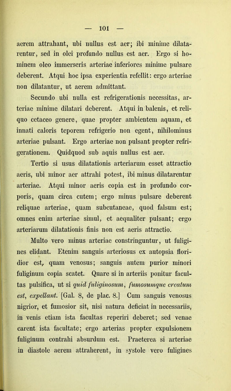 aerem attrahant, ubi nullus est aer; ibi minime dilata- rentur, sed in olei profundo nullus est aer. Ergo si ho- minem oleo immerseris arteriae inferiores minime pulsare deberent. Atqui hoc ipsa experientia refellit: ergo arteriae non dilatantur, ut aerem admittant. Secundo ubi nulla est refrigerationis necessitas, ar- teriae minime dilatari deberent. Atqui in balenis, et reli- quo cetaceo genere, quae propter ambientem aquam, et innati caloris teporem refrigerio non egent, nihilominus arteriae pulsant. Ergo arteriae non pulsant propter refri- gerationem. Quidquod sub aquis nullus est aer. Tertio si usus dilatationis arteriarum esset attractio aeris, ubi minor aer attrahi potest, ibi minus dilatarentur arteriae. Atqui minor aeris copia est in profundo cor- poris, quam circa cutem; ergo minus pulsare deberent reliquae arteriae, quam subcutaneae, quod falsum est; omnes enim arteriae simul, et aequaliter pulsant; ergo arteriarum dilatationis finis non est aeris attractio. Multo vero minus arteriae constringuntur, ut fuligi- nes elidant. Etenim sanguis arteriosus ex autopsia flori- dior est, quam venosus; sanguis autem purior minori fuliginum copia scatet. Quare si in arteriis ponitur facul- tas pulsifica, ut si quid fuliginosum, fumosumque creatum est, expellant. [Gal. 8, de plac. 8.] Cum sanguis venosus nigrior, et fumosior sit, nisi natura deficiat in necessariis, in venis etiam ista facultas reperiri deberet; sed venae carent ista facultate; ergo arterias propter expulsionem fuliginum contrahi absurdum est. Praeterea si arteriae in diastole aerem attraherent, in systole vero fuligines