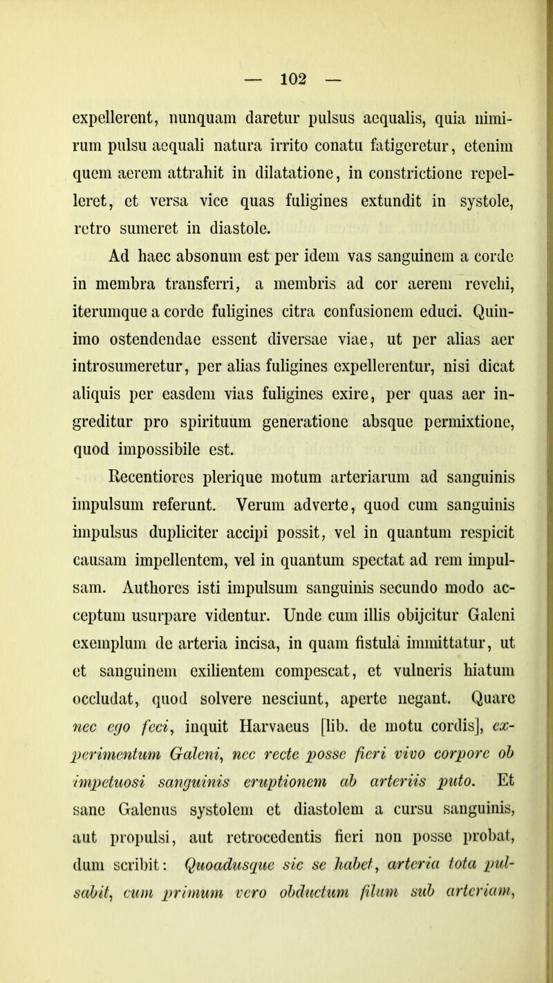 expellerent, nunquam claretur pulsus aequalis, quia nimi- rum pulsu aequali natura irrito conatu fatigeretur, etenim quem aerem attrahit in dilatatione, in constrictione repel- leret, et versa vice quas fuligines extundit in systole, retro sumeret in diastole. Ad haec absonum est per idem vas sanguinem a corde in membra transferri, a membris ad cor aerem revehi, iterumque a corde fuligines citra confusionem educi. Quin- imo ostendendae essent diversae viae, ut per alias aer introsumeretur, per alias fuligines expellerentur, nisi dicat aliquis per easdem vias fuligines exire, per quas aer in- greditur pro spirituum generatione absque permixtione, quod impossibile est. Recentiores plerique motum arteriarum ad sanguinis impulsum referunt. Verum adverte, quod cum sanguinis impulsus dupliciter accipi possit, vel in quantum respicit causam impellentem, vel in quantum spectat ad rem impul- sam. Authores isti impulsum sanguinis secundo modo ac- ceptum usurpare videntur. Unde cum illis obijcitur Galeni exemplum de arteria incisa, in quam fistula immittatur, ut et sanguinem exilientem compescat, et vulneris hiatum occludat, quod solvere nesciunt, aperte negant. Quare nec ego feci, inquit Harvaeus [lib. de motu cordis], ex- perimentum Galeni, nec recte posse fieri vivo corpore ob impetuosi sanguinis eruptionem ab arteriis puto. Et sane Galenus systolem et diastolem a cursu sanguinis, aut propulsi, aut retrocedentis fieri non posse probat, dum scribit: Quoadusque sic se habet, arteria tota pul- sabit, cum primum vero obductum filum sub arteriam,