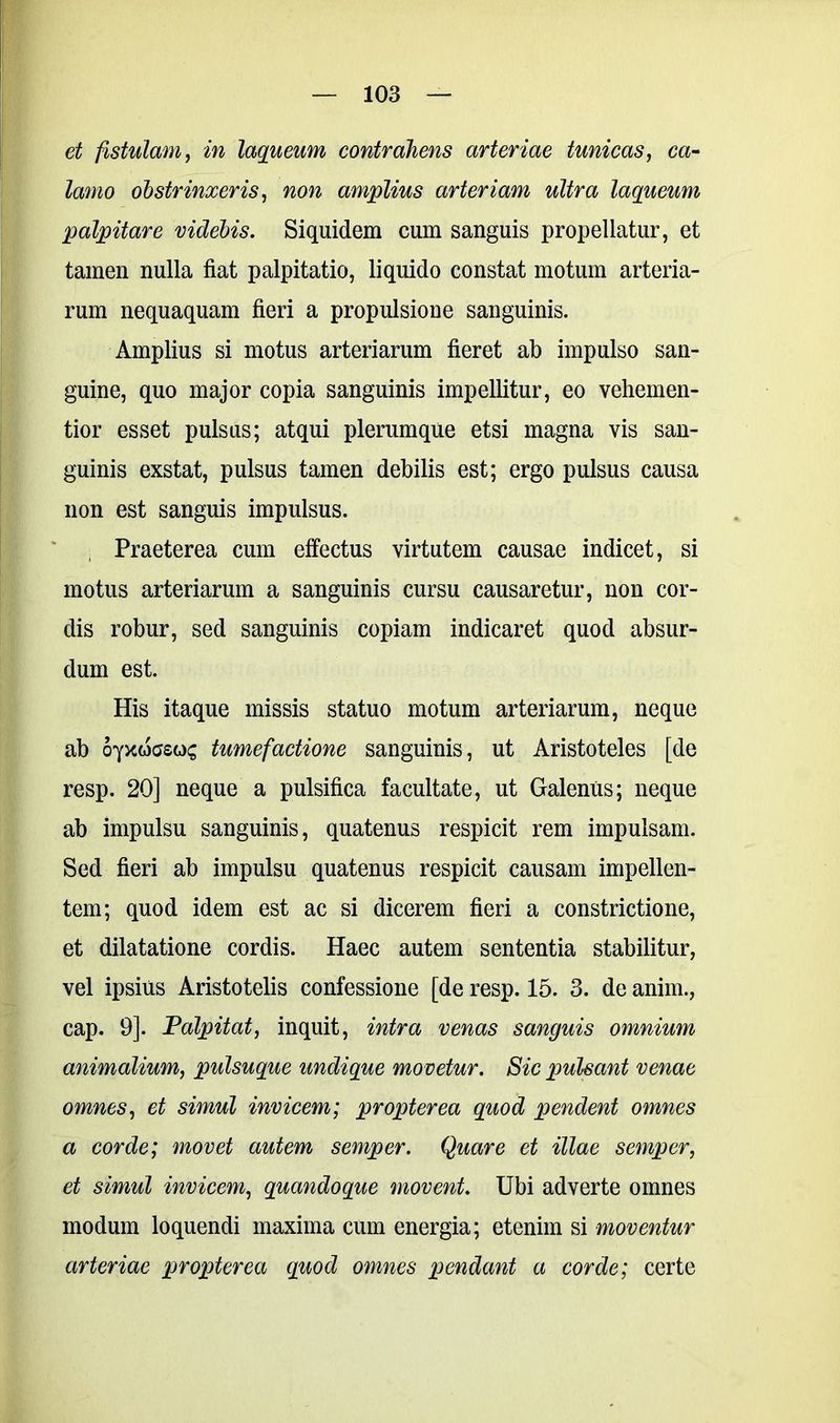 et fistulam, in laqueum contrahens arteriae tunicas, ca- lamo obstrinxeris, non amplius arteriam ultra laqueum palpitare videbis. Siquidem cum sanguis propellatur, et tamen nulla fiat palpitatio, liquido constat motum arteria- rum nequaquam fieri a propulsione sanguinis. Amplius si motus arteriarum fieret ab impulso san- guine, quo major copia sanguinis impellitur, eo vehemen- tior esset pulsus; atqui plerumque etsi magna vis san- guinis exstat, pulsus tamen debilis est; ergo pulsus causa non est sanguis impulsus. Praeterea cum effectus virtutem causae indicet, si motus arteriarum a sanguinis cursu causaretur, non cor- dis robur, sed sanguinis copiam indicaret quod absur- dum est. His itaque missis statuo motum arteriarum, neque ab oyxwcsos tumefactione sanguinis, ut Aristoteles [de resp. 20] neque a pulsifica facultate, ut Galenus; neque ab impulsu sanguinis, quatenus respicit rem impulsam. Sed fieri ab impulsu quatenus respicit causam impellen- tem; quod idem est ac si dicerem fieri a constrictione, et dilatatione cordis. Haec autem sententia stabilitur, vel ipsius Aristotelis confessione [de resp. 15. 3. de anim., cap. 9]. Palpitat, inquit, intra venas sanguis omnium animalium, pulsuque undique movetur. Sic pulsant venae omnes, et simul invicem; propter ea quod pendent omnes a corde; movet autem semper. Quare et illae semper, et simul invicem, quandoque movent. Ubi adverte omnes modum loquendi maxima cum energia; etenim si moventur arteriae propter ea quod omnes pendant a corde; certe