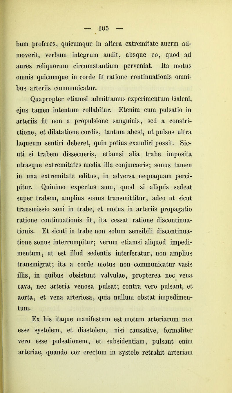 bum proferes, quicumque in altera extremitate auerm ad- moverit, verbum integrum audit, absque eo, quod ad aures reliquorum circumstantium perveniat. Ita motus omnis quicumque in corde fit ratione continuationis omni- bus arteriis communicatur. Quapropter etiamsi admittamus experimentum Galeni, ejus tamen intentum collabitur. Etenim cum pulsatio in arteriis fit non a propulsione sanguinis, sed a constri- ctione, et dilatatione cordis, tantum abest, ut pulsus ultra laqueum sentiri deberet, quin potius exaudiri possit. Sic- uti, si trabem dissecueris, etiamsi alia trabe imposita utrasque extremitates media illa conjunxeris; sonus tamen in una extremitate editus, in adversa nequaquam perci- pitur. Quinimo expertus sum, quod si aliquis sedeat super trabem, amplius sonus transmittitur, adeo ut sicut transmissio soni in trabe, et motus in arteriis propagatio ratione continuationis fit, ita cessat ratione discontinua- tionis. Et sicuti in trabe non solum sensibili discontinua- tione sonus interrumpitur; verum etiamsi aliquod impedi- mentum, ut est illud sedentis interferatur, non amplius transmigrat; ita a corde motus non communicatur vasis illis, in quibus obsistunt valvulae, propterea nec vena cava, nec arteria venosa pulsat; contra vero pulsant, et aorta, et vena arteriosa, quia nullum obstat impedimen- tum. Ex his itaque manifestum est motum arteriarum non esse systolem, et diastolem, nisi causative, formali ter vero esse pulsationem, et subsidentiam, pulsant enim arteriae, quando cor erectum in systole retrahit arteriam