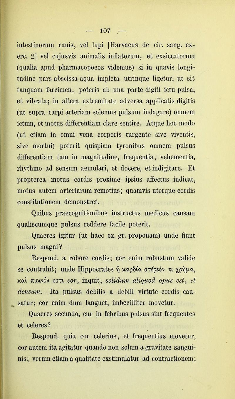 intestinorum canis, vel lupi [Harvaeus de cir. sang. ex» ere. 2] vel cujusvis animalis inflatorum, et exsiccatorum (qualia apud pharmacopoeos videmus) si in quavis longi» tudine pars abscissa aqua impleta utrinque ligetur, ut sit tanquam farcimen, poteris ab una parte digiti ictu pulsa, et vibrata; in altera extremitate adversa applicatis digitis (ut supra carpi arteriam solemus pulsum indagare) omnem ictum, et motus differentiam clare sentire. Atque hoc modo (ut etiam in omni vena corporis turgente sive viventis, sive mortui) poterit quispiam tyronibus omnem pulsus differentiam tam in magnitudine, frequentia, vehementia, rhythmo ad sensum aemulari, et docere, et indigitare. Et propterea motus cordis proxime ipsius affectus indicat, motus autem arteriarum remotius; quamvis uterque cordis constitutionem demonstret. Quibus praecognitionibus instructus medicus causam qualiscumque pulsus reddere facile poterit. Quaeres igitur (ut haec ex. gr. proponam) unde fiunt pulsus magni? Respond. a robore cordis; cor enim robustum valide se contrahit; unde Hippocrates t) xap5i'a GTspsov zi x.p%a, xod tcuxvov seri cor, inquit, solidum aliquod opus est, et densum. Ita pulsus debilis a debili virtute cordis cau- satur; cor enim dum languet, imbecilliter movetur. Quaeres secundo, cur in febribus pulsus sint frequentes et celeres? Respond. quia cor celerius, et frequentius movetur, cor autem ita agitatur quando non solum a gravitate sangui- nis ; verum etiam a qualitate exstimulatur ad contractionem;