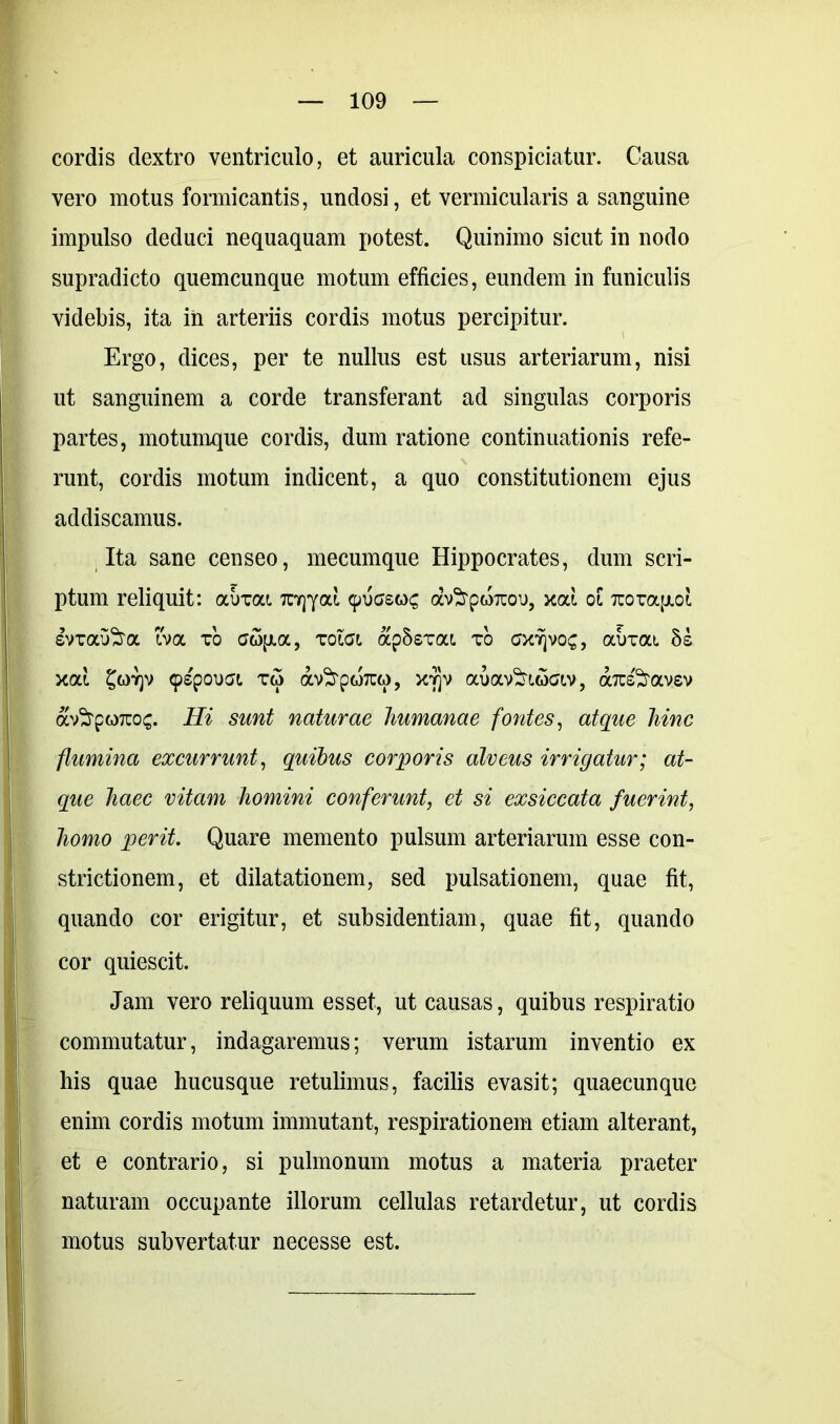 cordis dextro ventriculo, et auricula conspiciatur. Causa vero motus formicantis, undosi, et vermicularis a sanguine impulso deduci nequaquam potest. Quinimo sicut in nodo supradicto quemcunque motum efficies, eundem in funiculis videbis, ita in arteriis cordis motus percipitur. Ergo, dices, per te nullus est usus arteriarum, nisi ut sanguinem a corde transferant ad singulas corporis partes, motumque cordis, dum ratione continuationis refe- runt, cordis motum indicent, a quo constitutionem ejus addiscamus. Ita sane censeo, mecumque Hippocrates, dum scri- ptum reliquit: auxai TCYjyai 9ugsqc av^poicoo, xai oC Tcoxapcot, svxau^ra iva xo xolai ap8sxat. xo ax^voc, abxat. 5s xai £g>y)v 9spou«Jt xw av^pwTUM, jqjv auav^coav, aTu&avev av^rpoTco^. Hi sunt naturae humanae fontes, atque hinc flumina excurrunt, quibus corporis alveus irrigatur; at- que haec vitam homini conferunt, et si exsiccata fuerint, homo perit. Quare memento pulsum arteriarum esse con- strictionem, et dilatationem, sed pulsationem, quae fit, quando cor erigitur, et subsidentiam, quae fit, quando cor quiescit. Jam vero reliquum esset, ut causas, quibus respiratio commutatur, indagaremus; verum istarum inventio ex his quae hucusque retulimus, facilis evasit; quaecunque enim cordis motum immutant, respirationem etiam alterant, et e contrario, si pulmonum motus a materia praeter naturam occupante illorum cellulas retardetur, ut cordis motus subvertatur necesse est.