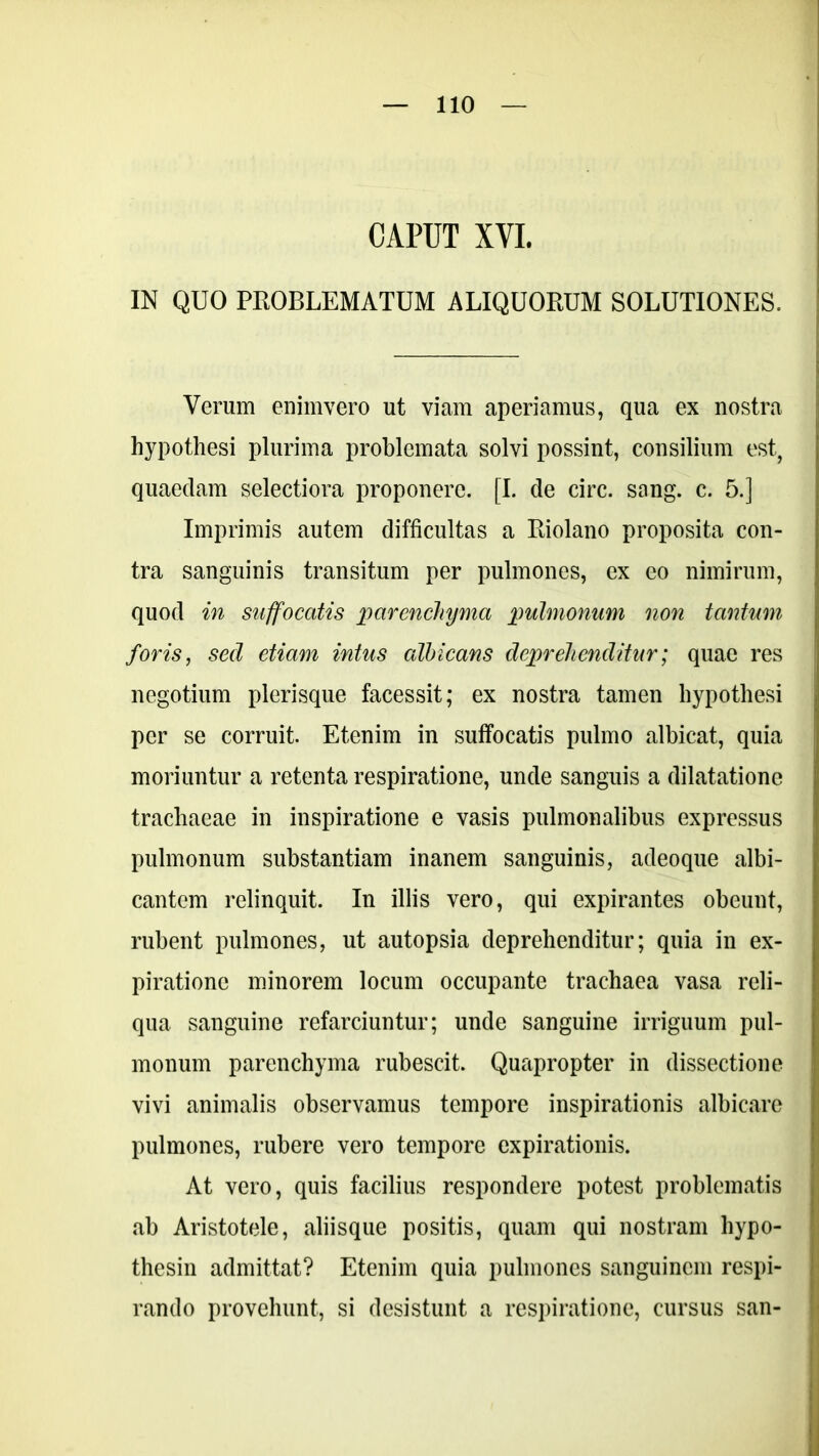 CAPUT XVI. IN QUO PROBLEMATUM ALIQUORUM SOLUTIONES. Verum enimvero ut viam aperiamus, qua ex nostra hypothesi plurima problemata solvi possint, consilium est, quaedam selectiora proponere. [I. de circ. sang. c. 5.] Imprimis autem difficultas a Riolano proposita con- tra sanguinis transitum per pulmones, ex eo nimirum, quod in suffocatis parenchyma pulmonum non tantum foris, sed etiam intus albicans deprehenditur; quae res negotium plerisque facessit; ex nostra tamen hypothesi per se corruit. Etenim in suffocatis pulmo albicat, quia moriuntur a retenta respiratione, unde sanguis a dilatatione trachaeae in inspiratione e vasis pulmonalibus expressus pulmonum substantiam inanem sanguinis, adeoque albi- cantem relinquit. In illis vero, qui expirantes obeunt, rubent pulmones, ut autopsia deprehenditur; quia in ex- piratione minorem locum occupante trachaea vasa reli- qua sanguine refarciuntur; unde sanguine irriguum pul- monum parenchyma rubescit. Quapropter in dissectione vivi animalis observamus tempore inspirationis albicare pulmones, rubere vero tempore expirationis. At vero, quis facilius respondere potest problematis ab Aristotele, aliisque positis, quam qui nostram hypo- thesin admittat? Etenim quia pulmones sanguinem respi- rando provehunt, si desistunt a respiratione, cursus san-