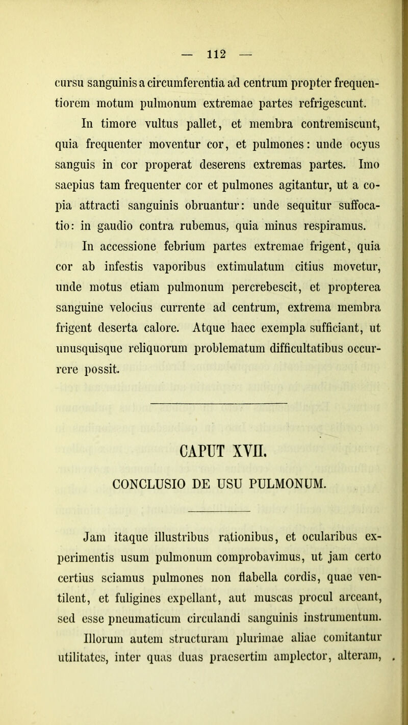 cursu sanguinis a circumferentia ad centrum propter frequen- tiorem motum pulmonum extremae partes refrigescunt. In timore vultus pallet, et membra contremiscunt, quia frequenter moventur cor, et pulmones: unde ocyus sanguis in cor properat deserens extremas partes. Imo saepius tam frequenter cor et pulmones agitantur, ut a co- pia attracti sanguinis obruantur: unde sequitur suffoca- tio: in gaudio contra rubemus, quia minus respiramus. In accessione febrium partes extremae frigent, quia cor ab infestis vaporibus extimulatum citius movetur, unde motus etiam pulmonum percrebescit, et propterea sanguine velocius currente ad centrum, extrema membra frigent deserta calore. Atque haec exempla sufficiant, ut unusquisque reliquorum problematum difficultatibus occur- rere possit. CAPUT XVII. CONCLUSIO DE USU PULMONUM. Jam itaque illustribus rationibus, et ocularibus ex- perimentis usum pulmonum comprobavimus, ut jam certo certius sciamus pulmones non flabella cordis, quae ven- tilent, et fuligines expellant, aut muscas procul arceant, sed esse pneumaticum circulandi sanguinis instrumentum. Illorum autem structuram plurimae aliae comitantur utilitates, inter quas duas praesertim amplector, alteram, .