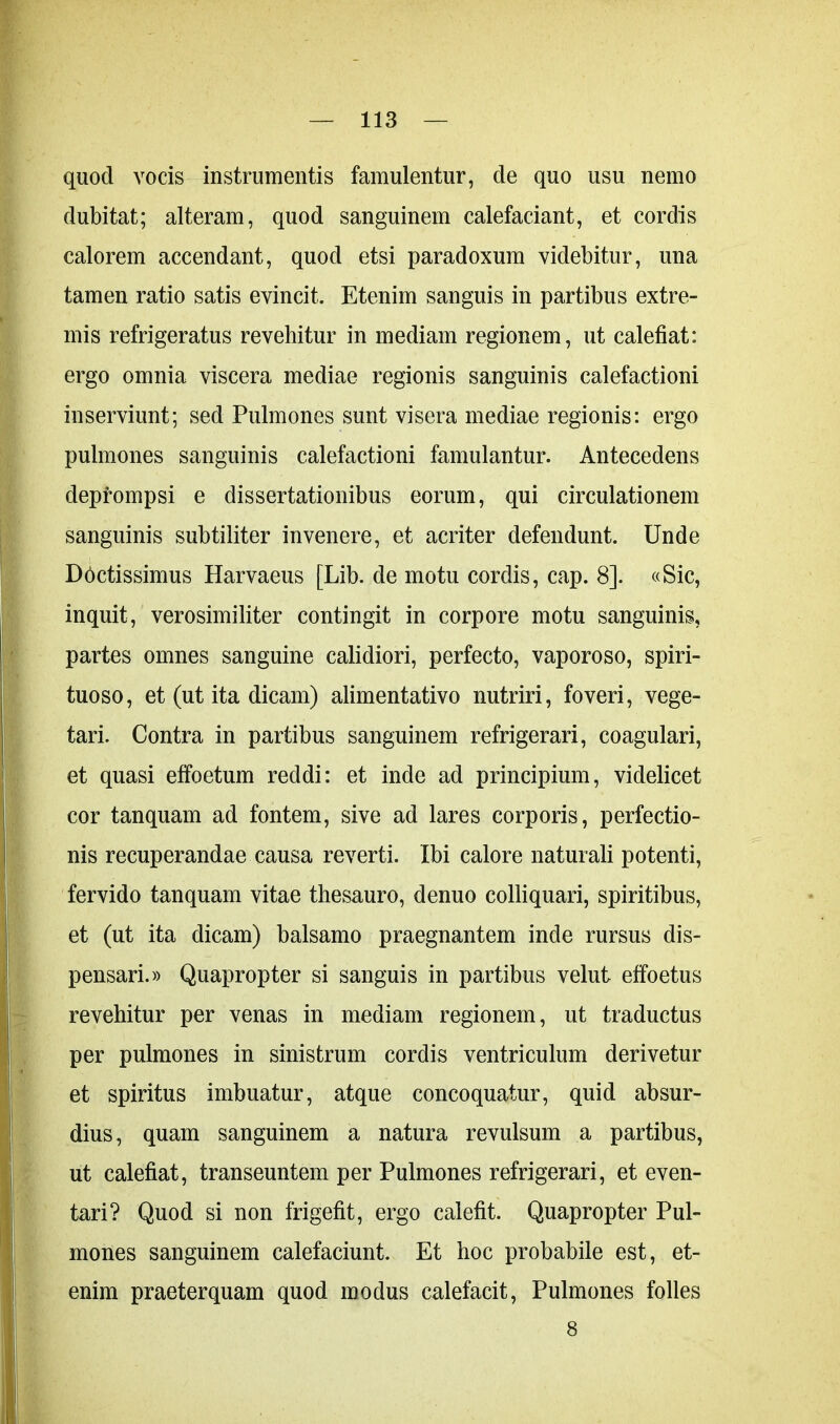 quod vocis instrumentis famulentur, de quo usu nemo dubitat; alteram, quod sanguinem calefaciant, et cordis calorem accendant, quod etsi paradoxum videbitur, una tamen ratio satis evincit. Etenim sanguis in partibus extre- mis refrigeratus revehitur in mediam regionem, ut calefiat: ergo omnia viscera mediae regionis sanguinis calefactioni inserviunt; sed Pulmones sunt visera mediae regionis: ergo pulmones sanguinis calefactioni famulantur. Antecedens deprompsi e dissertationibus eorum, qui circulationem sanguinis subtiliter invenere, et acriter defendunt. Unde Doctissimus Harvaeus [Lib. de motu cordis, cap. 8]. «Sic, inquit, verosimiliter contingit in corpore motu sanguinis, partes omnes sanguine calidiori, perfecto, vaporoso, spiri- tuoso, et (ut ita dicam) alimentativo nutriri, foveri, vege- tari. Contra in partibus sanguinem refrigerari, coagulari, et quasi effoetum reddi: et inde ad principium, videlicet cor tanquam ad fontem, sive ad lares corporis, perfectio- nis recuperandae causa reverti. Ibi calore naturali potenti, fervido tanquam vitae thesauro, denuo colliquari, spiritibus, et (ut ita dicam) balsamo praegnantem inde rursus dis- pensari.» Quapropter si sanguis in partibus velut effoetus revehitur per venas in mediam regionem, ut traductus per pulmones in sinistrum cordis ventriculum derivetur et spiritus imbuatur, atque concoquatur, quid absur- dius, quam sanguinem a natura revulsum a partibus, ut calefiat, transeuntem per Pulmones refrigerari, et even- tari? Quod si non frigefit, ergo calefit. Quapropter Pul- mones sanguinem calefaciunt. Et hoc probabile est, et- enim praeterquam quod modus calefacit, Pulmones folles 8