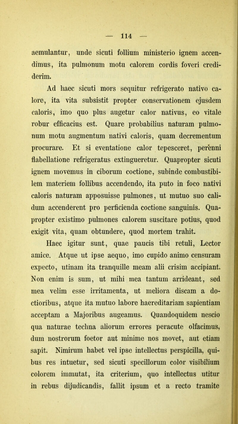 aemulantur, unde si cuti follium ministerio ignem accen- dimus, ita pulmonum motu calorem cordis foveri credi- derim. Ad haec sicuti mors sequitur refrigerato nativo ca- lore, ita vita subsistit propter conservationem ejusdem caloris, imo quo plus augetur calor nativus, eo vitale robur efficacius est. Quare probabilius naturam pulmo- num motu augmentum nativi caloris, quam decrementum procurare. Et si eventatione calor tepesceret, perenni flabellatione refrigeratus extingueretur. Quapropter sicuti ignem movemus in ciborum coctione, subinde combustibi- lem materiem follibus accendendo, ita puto in foco nativi caloris naturam apposuisse pulmones, ut mutuo suo cali- dum accenderent pro perficienda coctione sanguinis. Qua- propter existimo pulmones calorem suscitare potius, quod exigit vita, quam obtundere, quod mortem trahit. Haec igitur sunt, quae paucis tibi retuli, Lector amice. Atque ut ipse aequo, imo cupido animo censuram expecto, utinam ita tranquille meam alii crisim accipiant. Non enim is sum, ut mihi mea tantum arrideant, sed mea velim esse irritamenta, ut meliora discam a do- ctioribus, atque ita mutuo labore haereditariam sapientiam acceptam a Majoribus augeamus. Quandoquidem nescio qua naturae techna aliorum errores peracute olfacimus, dum nostrorum foetor aut minime nos movet, aut etiam sapit. Nimirum habet vel ipse intellectus perspicilla, qui- bus res intuetur, sed sicuti specillorum color visibilium colorem immutat, ita criterium, quo intellectus utitur in rebus dijudicandis, fallit ipsum et a recto tramite