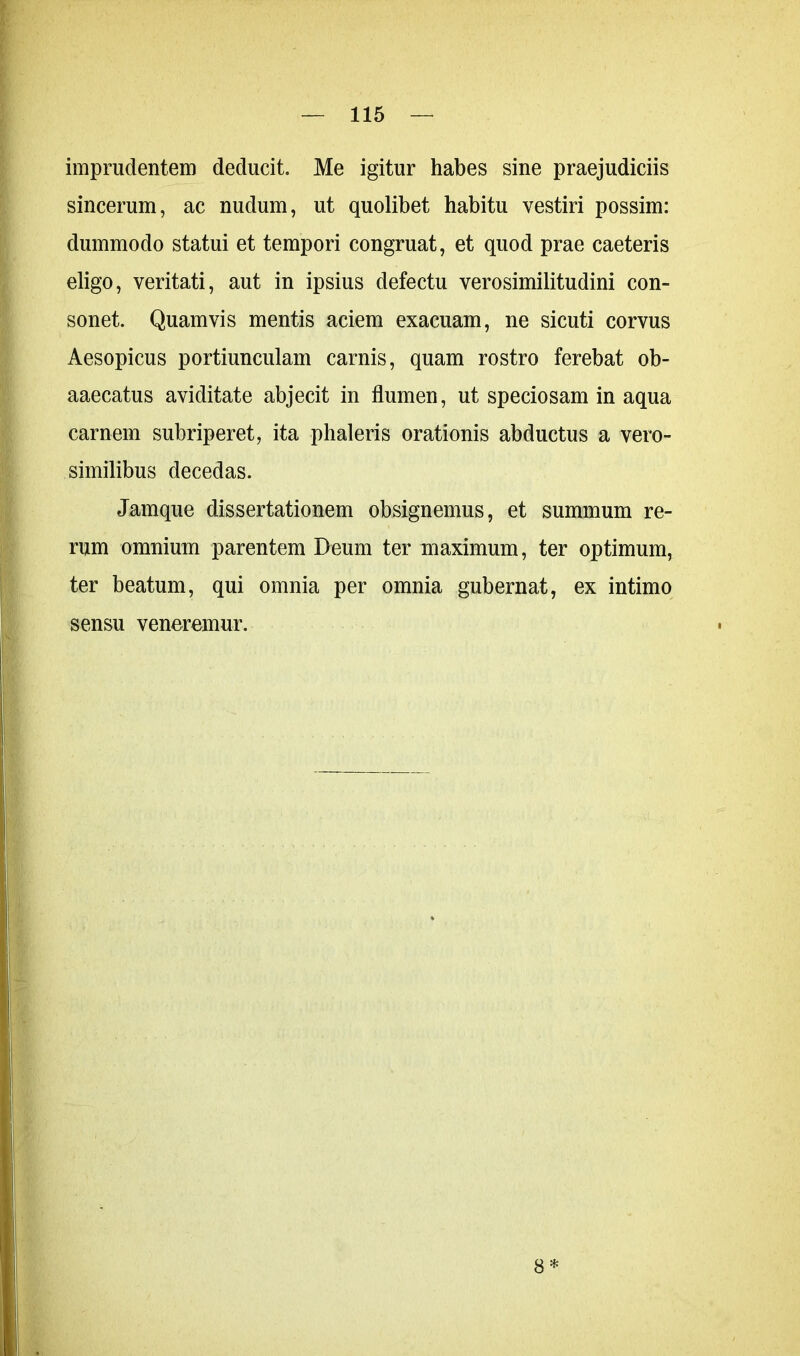imprudentem deducit. Me igitur habes sine praejudiciis sincerum, ac nudum, ut quolibet habitu vestiri possim: dummodo statui et tempori congruat, et quod prae caeteris eligo, veritati, aut in ipsius defectu verosimilitudini con- sonet. Quamvis mentis aciem exacuam, ne sicuti corvus Aesopicus portiunculam carnis, quam rostro ferebat ob- aaecatus aviditate abjecit in flumen, ut speciosam in aqua carnem subriperet, ita phaleris orationis abductus a vero- similibus decedas. Jamque dissertationem obsignemus, et summum re- rum omnium parentem Deum ter maximum, ter optimum, ter beatum, qui omnia per omnia gubernat, ex intimo sensu veneremur. 8*