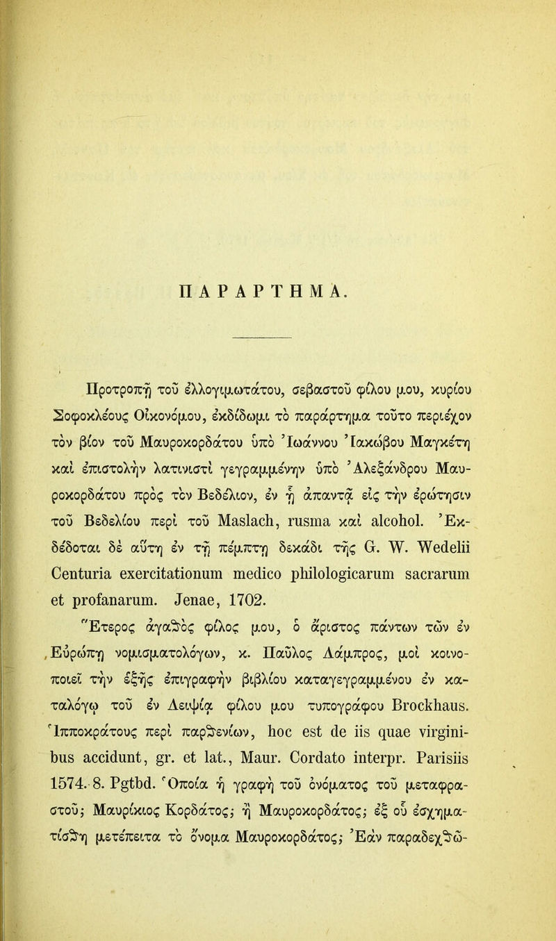 nAPAPTHMA. IIpoTpoTUY) xou sXXoytfjLOTocTOu, aspaaxou 91X00 [AOO, xopioo SocpoxXsouc Oixovo'(aoo, sxS&ojai to 7uapapTY][Aa xooxo Tuspi^ov tov f&ov too Maopoxop5axoo otuo ’lQavvoo 'laxwgoo MayxsVr] xai smaxoXTjv XaxtvLCJTi ysypafAfAsViqv otco 7AX£^av5poo Mao- poxop5axoo Tupoc tov Bs8s'Xiov, sv 7] aTravxa sic, ty)v spwTYjatv too Bs5sXi'oo Tcspi. too Maslach, rusma xai alcohol. 5 Ex- SsSoxat 8s ocotyj sv ty) tcs'[atuty) 5£xa5i tyjs G. W. Wedelii Centuria exercitationum medico philologicarum sacrarum et profanarum. Jenae, 1702. Exspoc aya^os 91X0c, [aoo, 0 apiGxcx; tuocvtmv twv sv , EopoTCY) vofAiGiAaToXoyov, x. IlaoXos Aa[Arcpo£, [aoi xoivo- tcolsl tyjv s^c £xiYpa9^v pi(3X£oo xaTaysypajAfAsvoo sv xa- TaXoyw too sv Asiv^a 91X00 (aoo T07coypa9oo Brockhaus. 'lTUTcoxpaxooc Ksgi Tuap^rsvfov, hoc est de iis quae virgini- bus accidunt, gr. et lat., Maur. Cordato interpr. Parisiis 1574.-8. Pgtbd. f07uoia yj ypo^Yj tov cv6[AaTO£ tov [ASTa9pa- axoOj Maoptxtos KopSaxoc,- y] Maopoxop5aTO£; s£ 00 ^opjpia- Tia^y\ [AsxsTuscra to ovo[aoc Maopoxop5aTO<;,* 5Eav rcapaSs/M-