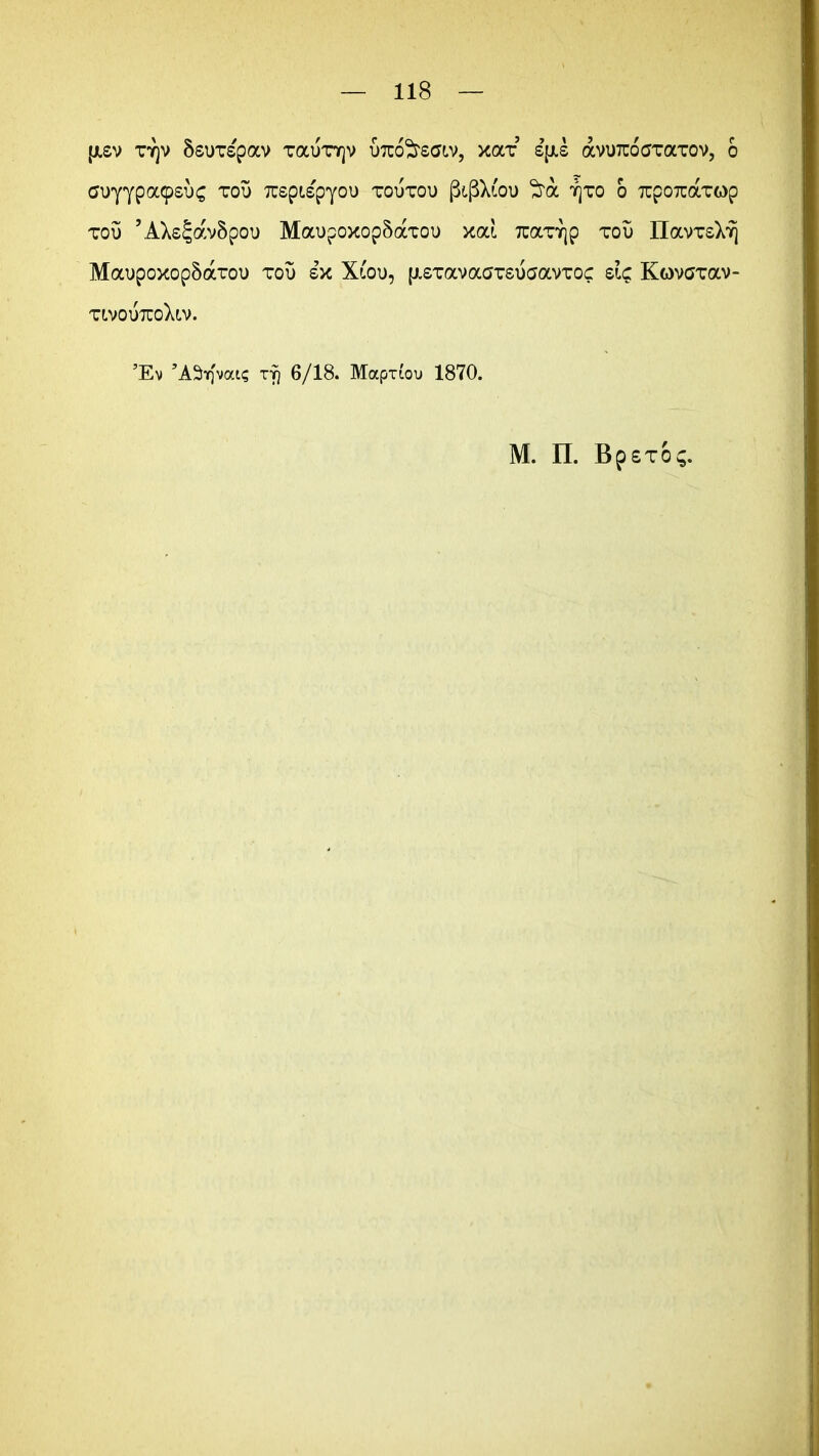 (jisv tt]v Ssuxspav tocutyjv utco^tsgiv, xax sjJLs avuTCoaxaxov, 6 tfu'yypa9si)£ tot3 TCspispyou toutou (3$Xioi> tjto o xpOTtaxop tou ’AXs5avSpou MaupoxopSaxou xai 7cax7|p zov IlavTsX^ MaupoxopSarou tou sx Xtou, (j.sxavaarsu(javToc si£ Kovaxav- xlvoutuoXlv. 5Ev ’ASif)'vate rJ) 6/18. Mapx(oi» 1870. M. II. Bp£TO$.