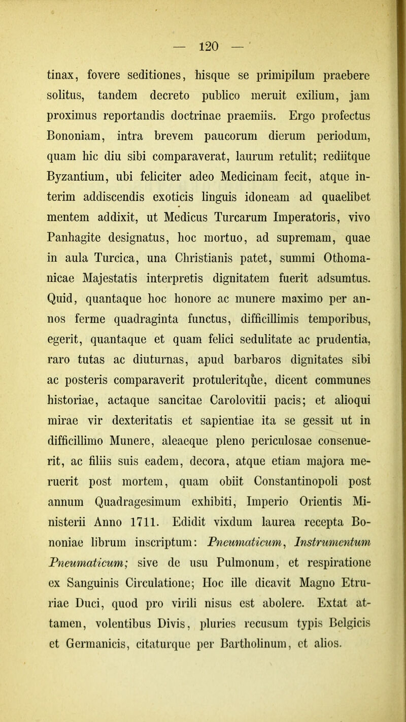 tinax, fovere seditiones, hisque se primipilum praebere solitus, tandem decreto publico meruit exilium, jam proximus reportandis doctrinae praemiis. Ergo profectus Bononiam, intra brevem paucorum dierum periodum, quam hic diu sibi comparaverat, laurum retulit; rediitque Byzantium, ubi feliciter adeo Medicinam fecit, atque in- terim addiscendis exoticis linguis idoneam ad quaelibet mentem addixit, ut Medicus Turearum Imperatoris, vivo Panhagite designatus, hoc mortuo, ad supremam, quae in aula Turcica, una Christianis patet, summi Othoma- nicae Majestatis interpretis dignitatem fuerit adsumtus. Quid, quantaque hoc honore ac munere maximo per an- nos ferme quadraginta functus, difficillimis temporibus, egerit, quantaque et quam felici sedulitate ac prudentia, raro tutas ac diuturnas, apud barbaros dignitates sibi ac posteris comparaverit protuleritque, dicent communes historiae, actaque sancitae Carolovitii pacis; et alioqui mirae vir dexteritatis et sapientiae ita se gessit ut in difficillimo Munere, aleaeque pleno periculosae consenue- rit, ac filiis suis eadem, decora, atque etiam majora me- ruerit post mortem, quam obiit Constantinopoli post annum Quadragesimum exhibiti, Imperio Orientis Mi- nisterii Anno 1711. Edidit vixdum laurea recepta Bo- noniae librum inscriptum: Pneumaticum, Instrumentum Pneumaticum; sive de usu Pulmonum, et respiratione ex Sanguinis Circulatione; Hoc ille dicavit Magno Etru- riae Duci, quod pro virili nisus est abolere. Extat at- tamen, volentibus Divis, pluries recusum typis Belgicis et Germanicis, citaturque per Bartholinum, et alios.