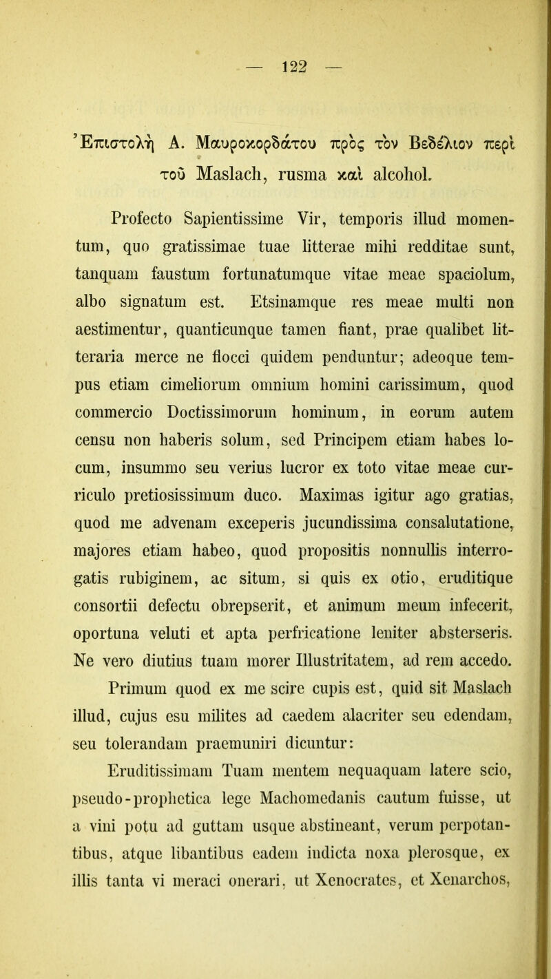 ’ EtckjtoXy; A. MaupoxopSaxoi* Tzpoq tov BsBsXiov Tcepi tou Maslach, rusma xal alcohol. Profecto Sapientissime Vir, temporis illud momen- tum, quo gratissimae tuae litterae mihi redditae sunt, tanquam faustum fortunatumque vitae meae spaciolum, albo signatum est. Etsinamque res meae multi non aestimentur, quanticunque tamen fiant, prae qualibet lit- teraria merce ne flocci quidem penduntur; adeoque tem- pus etiam cimeliorum omnium homini carissimum, quod commercio Doctissimorum hominum, in eorum autem censu non haberis solum, sed Principem etiam habes lo- cum, insummo seu verius lucror ex toto vitae meae cur- riculo pretiosissimum duco. Maximas igitur ago gratias, quod me advenam exceperis jucundissima consalutatione, majores etiam habeo, quod propositis nonnullis interro- gatis rubiginem, ac situm, si quis ex otio, eruditique consortii defectu obrepserit, et animum meum infecerit, oportuna veluti et apta perfricatione leniter absterseris. Ne vero diutius tuam morer Illustritatem, ad rem accedo. Primum quod ex me scire cupis est, quid sit Maslach illud, cujus esu milites ad caedem alacriter seu edendam, seu tolerandam praemuniri dicuntur: Eruditissimam Tuam mentem nequaquam latere scio, pseudo-prophetica lege Machomedanis cautum fuisse, ut a vini potu ad guttam usque abstineant, verum perpotan- tibus, atque libantibus eadem indicta noxa plerosque, ex illis tanta vi meraci onerari, ut Xenocrates, et Xenarchos,