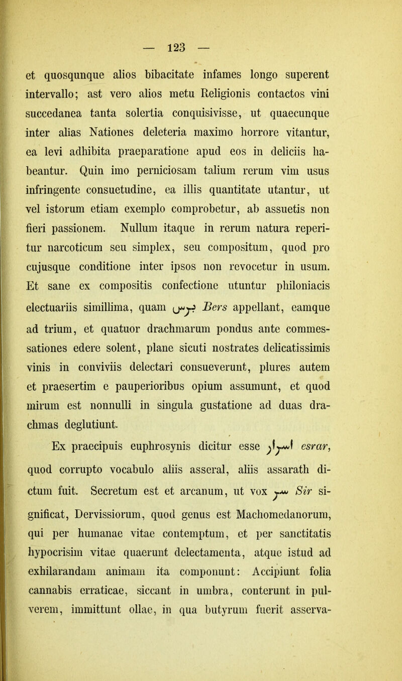 et quosqunque alios bibacitate infames longo superent intervallo; ast vero alios metu Religionis contactos vini succedanea tanta solertia conquisivisse, ut quaecunque inter alias Nationes deleteria maximo horrore vitantur, ea levi adhibita praeparatione apud eos in deliciis ha- beantur. Quin imo perniciosam talium rerum vim usus infringente consuetudine, ea illis quantitate utantur, ut vel istorum etiam exemplo comprobetur, ab assuetis non fieri passionem. Nullum itaque in rerum natura reperi- tur narcoticum seu simplex, seu compositum, quod pro cujusque conditione inter ipsos non revocetur in usum. Et sane ex compositis confectione utuntur philoniacis electuariis simillima, quam Bers appellant, eamque ad trium, et quatuor drachmarum pondus ante commes- sationes edere solent, plane sicuti nostrates delicatissimis vinis in conviviis delectari consueverunt, plures autem et praesertim e pauperioribus opium assumunt, et quod mirum est nonnulli in singula gustatione ad duas dra- chmas deglutiunt. Ex praecipuis euphrosynis dicitur esse esrar, quod corrupto vocabulo aliis asseral, aliis assarath di- ctum fuit. Secretum est et arcanum, ut vox y* Sir si- gnificat, Dervissiorum, quod genus est Machomedanorum, qui per humanae vitae contemptum, et per sanctitatis hypocrisiin vitae quaerunt delectamenta, atque istud ad exhilarandam animam ita componunt: Accipiunt folia cannabis erraticae, siccant in umbra, conterunt in pul- verem, immittunt ollae, in qua butyrum fuerit asserva-