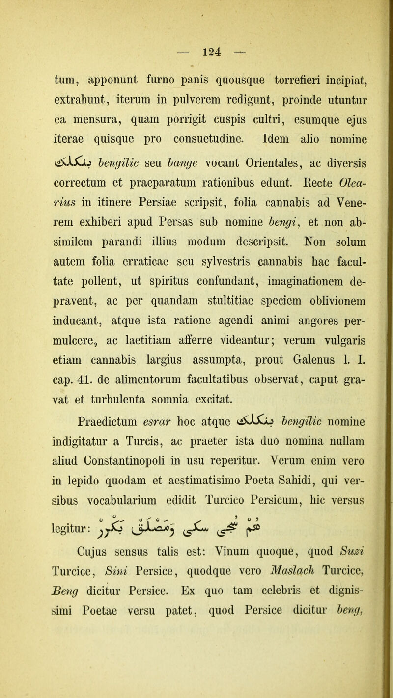 tum, apponunt furno panis quousque torrefieri incipiat, extrahunt, iterum in pulverem redigunt, proinde utuntur ea mensura, quam porrigit cuspis cultri, esum que ejus iterae quisque pro consuetudine. Idem alio nomine bengilic seu bange vocant Orientales, ac diversis correctum et praeparatum rationibus edunt. Recte Olea- rius in itinere Persiae scripsit, folia cannabis ad Vene- rem exhiberi apud Persas sub nomine bengi, et non ab- similem parandi illius modum descripsit. Non solum autem folia erraticae seu sylvestris cannabis hac facul- tate pollent, ut spiritus confundant, imaginationem de- pravent, ac per quandam stultitiae speciem oblivionem inducant, atque ista ratione agendi animi angores per- mulcere, ac laetitiam afferre videantur; verum vulgaris etiam cannabis largius assumpta, prout Galenus 1. I. cap. 41. de alimentorum facultatibus observat, caput gra- vat et turbulenta somnia excitat. Praedictum esrar hoc atque bengilic nomine indigitatur a Tureis, ac praeter ista duo nomina nullam aliud Constantinopoli in usu reperitur. Verum enim vero in lepido quodam et aestimatisimo Poeta Sahidi, qui ver- sibus vocabularium edidit Turcico Persicum, hic versus O Q ■? Q ^ ^ 5 o i legitur: ^ Cujus sensus talis est: Vinum quoque, quod Suzi Turcice, Sini Persice, quodque vero Masladi Turcice, Beng dicitur Persice. Ex quo tam celebris et dignis- simi Poetae versu patet, quod Persice dicitur beng,