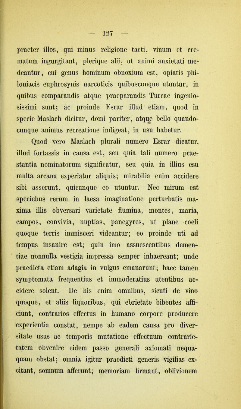 praeter illos, qui minus religione tacti, vinum et cre- matum ingurgitant, plerique alii, ut animi anxietati me- deantur, cui genus hominum obnoxium est, opiatis phi- loniacis euphrosynis narcoticis quibuscunque utuntur, in quibus comparandis atque praeparandis Tureae ingenio- sissimi sunt; ac proinde Esrar illud etiam, quod in specie Maslach dicitur, domi pariter, atque bello quando- cunque animus recreatione indigeat, in usu habetur. Quod vero Maslach plurali numero Esrar dicatur, illud fortassis in causa est, seu quia tali numero prae- stantia nominatorum significatur, seu quia in illius esu multa arcana experiatur aliquis; mirabilia enim accidere sibi asserunt, quicunque eo utuntur. Nec mirum est speciebus rerum in laesa imaginatione perturbatis ma- xima illis obversari varietate flumina, montes, maria, campos, convivia, nuptias, panegyres, ut plane coeli quoque terris immisceri videantur; eo proinde uti ad tempus insanire est; quin imo assuescentibus demen- tiae nonnulla vestigia impressa semper inhaereant; unde praedicta etiam adagia in vulgus emanarunt; haec tamen symptomata frequentius et immoderatius utentibus ac- cidere solent. De his enim omnibus, sicuti de vino quoque, et aliis liquoribus, qui ebrietate bibentes affi- ciunt, contrarios effectus in humano corpore producere experientia constat, nempe ab eadem causa pro diver- sitate usus ac temporis mutatione effectuum contrarie- tatem obvenire eidem passo generali axiomati nequa- quam obstat; omnia igitur praedicti generis vigilias ex- citant, somnum afferunt; memoriam firmant, oblivionem