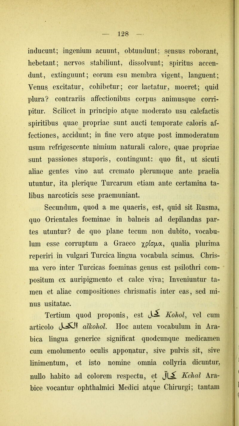 inducunt; ingenium acuunt, obtundunt; sensus roborant, hebetant; nervos stabiliunt, dissolvunt; spiritus accen- dunt, extinguunt; eorum esu membra vigent, languent; Venus excitatur, cohibetur; cor laetatur, moeret; quid plura? contrariis affectionibus corpus animusque corri- pitur. Scilicet in principio atque moderato usu calefactis spiritibus quae propriae sunt aucti temporate caloris af- fectiones, accidunt; in fine vero atque post immoderatum usum refrigescente nimium naturali calore, quae propriae sunt passiones stuporis, contingunt: quo fit, ut sicuti aliae gentes vino aut cremato plerumque ante praelia utuntur, ita plerique Turearum etiam ante certamina ta- libus narcoticis sese praemuniant. Secundum, quod a me quaeris, est, quid sit Rusma, quo Orientales foeminae in balneis ad depilandas par- tes utuntur? de quo plane tecum non dubito, vocabu- lum esse corruptum a Graeco qualia plurima reperiri in vulgari Turcica lingua vocabula scimus. Chris- ma vero inter Turcicas foeminas genus est psilothri com- positum ex auripigmento et calce viva; Inveniuntur ta- men et aliae compositiones chrismatis inter eas, sed mi- nus usitatae. Tertium quod proponis, est Kohol, vel cum articolo alkohol. Hoc autem vocabulum in Ara- bica lingua generice significat quodcunque medicamen cum emolumento oculis apponatur, sive pulvis sit, sive linimentum, et isto nomine omnia collyria dicuntur, nullo habito ad colorem respectu, et M Kehal Ara- bice vocantur ophthalmici Medici atque Chirurgi; tantam