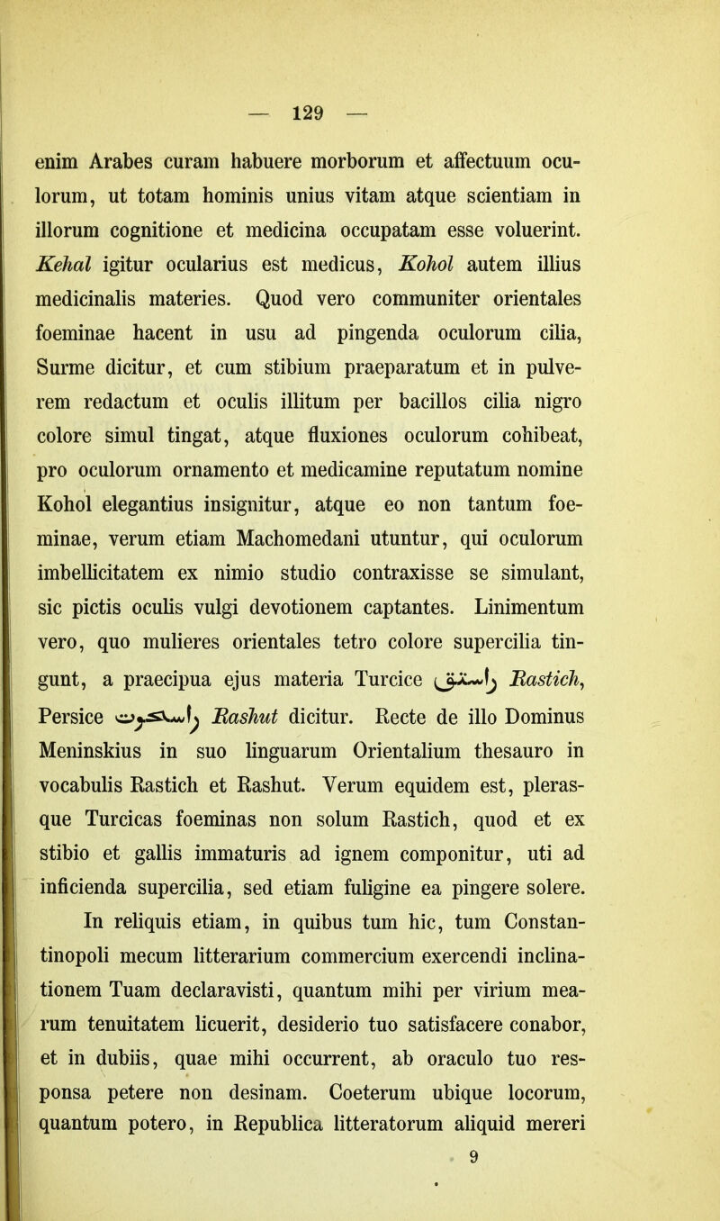 enim Arabes curam habuere morborum et affectuum ocu- lorum, ut totam hominis unius vitam atque scientiam in illorum cognitione et medicina occupatam esse voluerint. Kehal igitur ocularius est medicus, Kohol autem illius medicinalis materies. Quod vero communiter orientales foeminae hacent in usu ad pingenda oculorum cilia, Surme dicitur, et cum stibium praeparatum et in pulve- rem redactum et oculis illitum per bacillos cilia nigro colore simul tingat, atque fluxiones oculorum cohibeat, pro oculorum ornamento et medicamine reputatum nomine Kohol elegantius insignitur, atque eo non tantum foe- minae, verum etiam Machomedani utuntur, qui oculorum imbellicitatem ex nimio studio contraxisse se simulant, sic pictis oculis vulgi devotionem captantes. Linimentum vero, quo mulieres orientales tetro colore supercilia tin- gunt, a praecipua ejus materia Turcice Bastich, Persice Bashut dicitur. Recte de illo Dominus Meninskius in suo linguarum Orientalium thesauro in vocabulis Rastich et Rashut. Verum equidem est, pleras- que Turcicas foeminas non solum Rastich, quod et ex stibio et gallis immaturis ad ignem componitur, uti ad inficienda supercilia, sed etiam fuligine ea pingere solere. In reliquis etiam, in quibus tum hic, tum Constan- tinopoli mecum litterarium commercium exercendi inclina- tionem Tuam declaravisti, quantum mihi per virium mea- rum tenuitatem licuerit, desiderio tuo satisfacere conabor, et in dubiis, quae mihi occurrent, ab oraculo tuo res- ponsa petere non desinam. Coeterum ubique locorum, quantum potero, in Republica litteratorum aliquid mereri 9