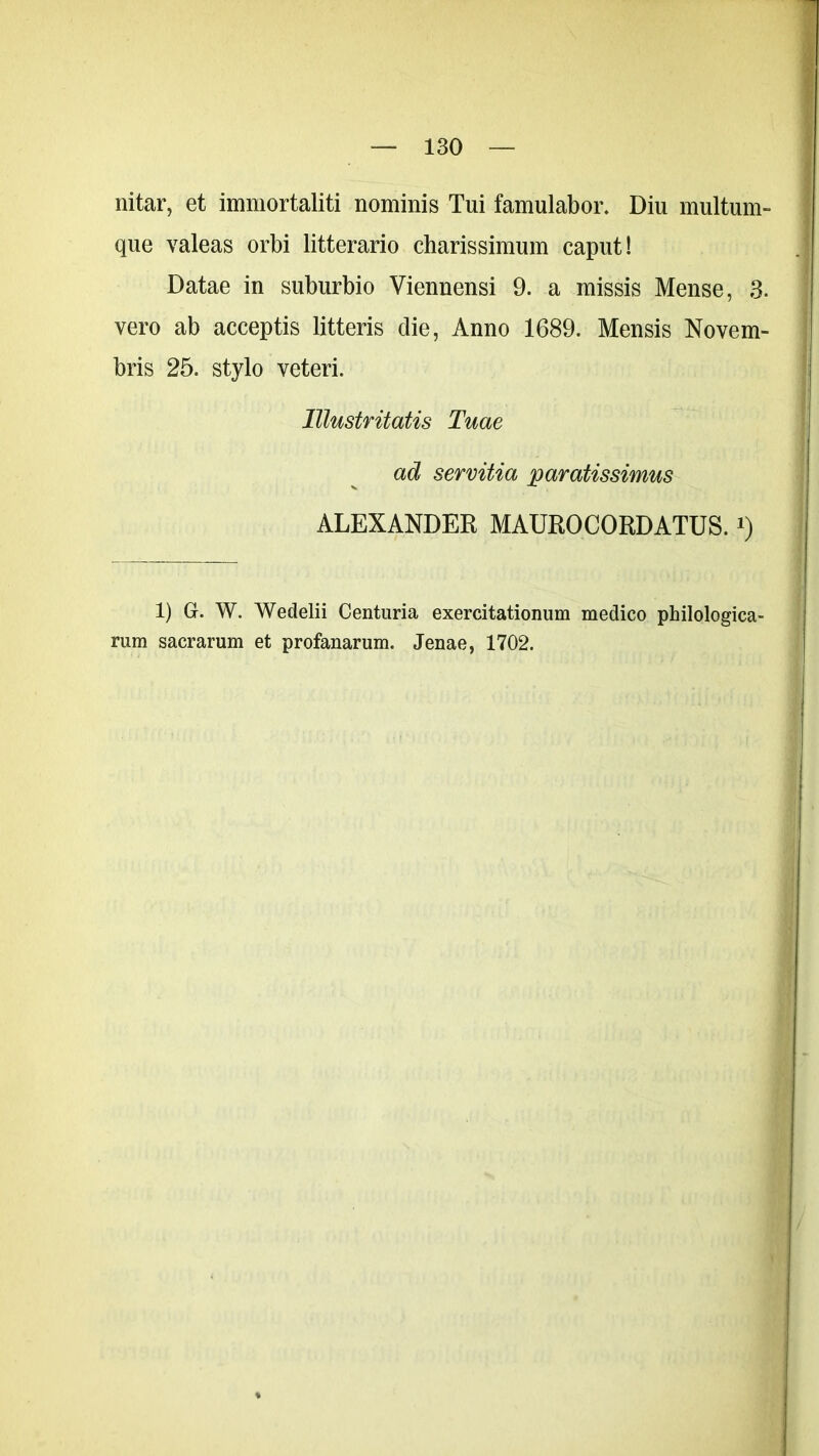 nitar, et immortaliti nominis Tui famulabor. Diu multum- que valeas orbi litterario charissimum caput! Datae in suburbio Viennensi 9. a missis Mense, 3. vero ab acceptis litteris die, Anno 1689. Mensis Novem- bris 25. stylo veteri. lllustritatis Tuae ad servitia paratissimus ALEXANDER MAUROCORDATUS. *) 1) G. W. Wedelii Centuria exercitationum medico philologica- rum sacrarum et profanarum. Jenae, 1702.