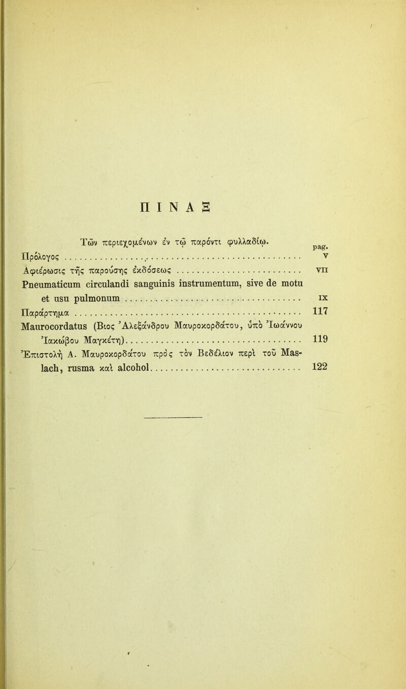 f n i n a s Twv TCsptexojJisvcdv £v t(3 Ttapovxi cpuXXa<5£w. npoXoyo? .................................. v A<pt£pwat? tt)? TCapoucrY]? £>c§oa£(«)? vn Pneumaticum circulandi sanguinis instrumentum, sive de motu et usu pulmonum ................................... ix IIapapTY)}jt.a 117 Maurocordatus (Bio? ’AX££av§pou MaupoxopSarou, otio Iwccmvou MayxErr}) 119 ^EtciotoXyj A. MaupoxopSaxou Tcpo? xov BeSeXiov rapi xov Mas- lach, rusma xal alcohol.............................. 122