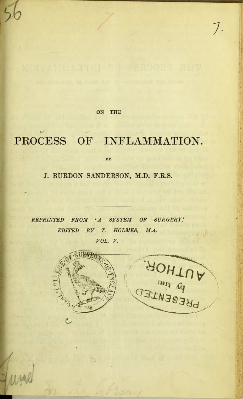 ON THE PROCESS OF INFLAMMATION. BY J. BURDON SANDERSON, M.D. F.R.S. REPRINTED FROM * A SYSTEM OF SURGERY; EDITED BY T. HOLMES, M.A. VOL. V.