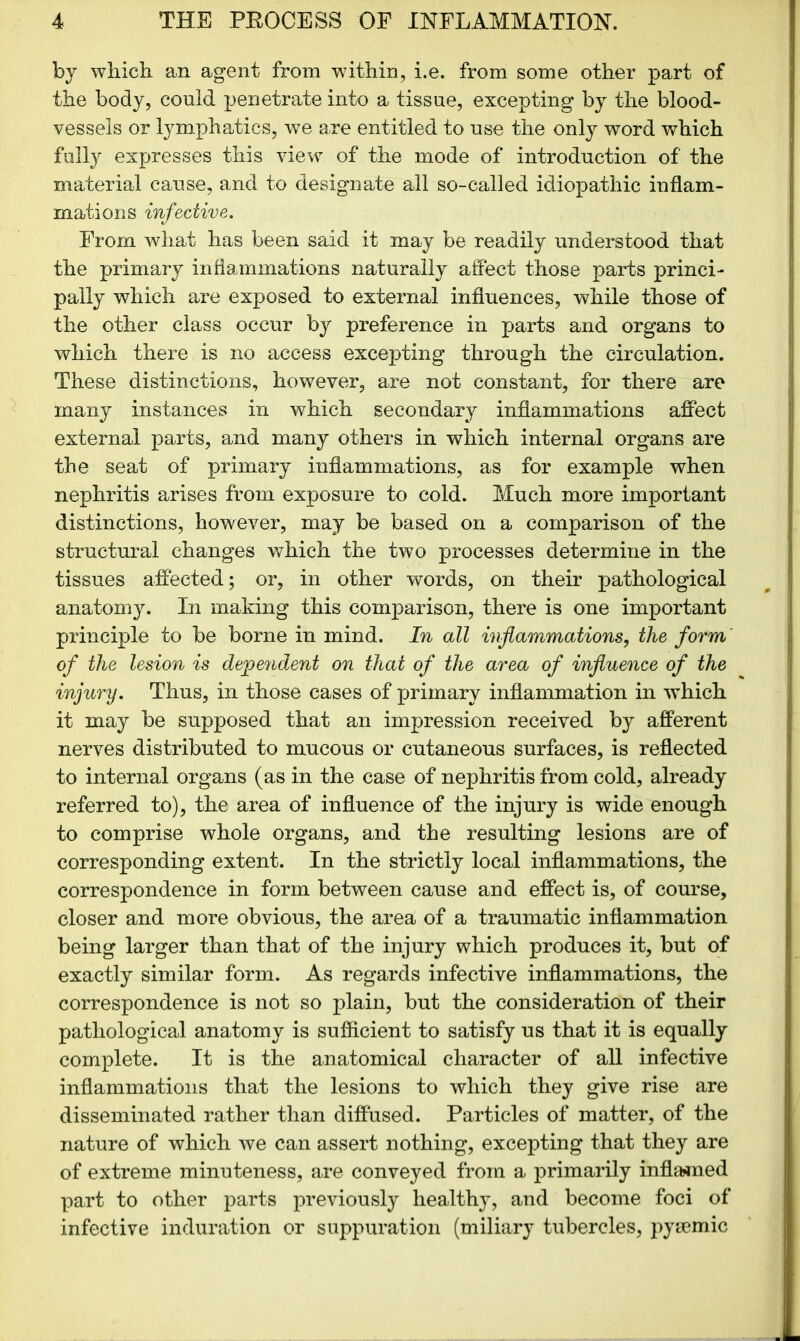 bj which, an agent from within, i.e. from some other part of the body, could penetrate into a tissue, excepting by the blood- vessels or lymphatics, we are entitled to use the only word which fully expresses this view of the mode of introduction of the material cause, and to designate all so-called idiopathic inflam- mations infective. From what has been said it may be readily understood that the primary inflammations naturally affect those parts princi- pally which are exposed to external influences, while those of the other class occur by preference in parts and organs to which there is no access excepting through the circulation. These distinctions, however, are not constant, for there are many instances in which secondary inflammations affect external parts, and many others in which internal organs are the seat of primary inflammations, as for example when nephritis arises from exposure to cold. Much more important distinctions, however, may be based on a comparison of the structural changes which the two processes determine in the tissues affected; or, in other words, on their pathological anatomy. In making this comparison, there is one important principle to be borne in mind. In all inflammations, the form of the lesion is dependent on that of the area of influence of the injury. Thus, in those cases of primary inflammation in which it may be supposed that an impression received by afferent nerves distributed to mucous or cutaneous surfaces, is reflected to internal organs (as in the case of nephritis from cold, already referred to), the area of influence of the injury is wide enough to comprise whole organs, and the resulting lesions are of corresponding extent. In the strictly local inflammations, the correspondence in form between cause and effect is, of course, closer and more obvious, the area of a traumatic inflammation being larger than that of the injury which produces it, but of exactly similar form. As regards infective inflammations, the correspondence is not so plain, but the consideration of their pathological anatomy is sufficient to satisfy us that it is equally complete. It is the anatomical character of all infective inflammations that the lesions to which they give rise are disseminated rather than diffused. Particles of matter, of the nature of which we can assert nothing, excepting that they are of extreme minuteness, are conveyed from a primarily inflamed part to other parts previously healthy, and become foci of infective induration or suppuration (miliary tubercles, pysemic