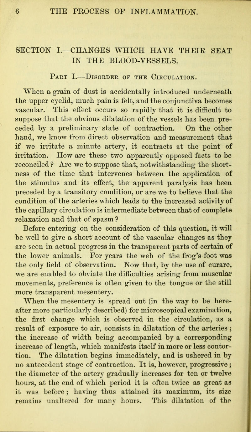 SECTION I.—CHANGES WHICH HAVE THEIE SEAT IN THE BLOOD-VESSELS. Part I.—Disorder of the Circulation. When a grain of dust is accidentally introduced underneath the upper eyelid, much pain is felt, and the conjunctiva becomes vascular. This effect occurs so rapidly that it is difficult to suppose that the obvious dilatation of the vessels has been pre- ceded by a preliminary state of contraction. On the other hand, we know from direct observation and measurement that if we irritate a minute artery, it contracts at the point of irritation. How are these two apparently opposed facts to be reconciled ? Are we to suppose that, notwithstanding the short- ness of the time that intervenes between the application of the stimulus and its effect, the apparent paralysis has been preceded by a transitory condition, or are we to believe that the condition of the arteries which leads to the increased activity of the capillary circulation is intermediate between that of complete relaxation and that of spasm ? Before entering on the consideration of this question, it will be well to give a short account of the vascular changes as they are seen in actual progress in the transparent parts of certain of the lower animals. For years the web of the frog’s foot was the only field of observation. Now that, by the use of curare, we are enabled to obviate the difficulties arising from muscular movements, preference is often given to the tongue or the still more transparent mesentery. When the mesentery is spread out (in the way to be here- after more particularly described) for microscopical examination, the first change which is observed in the circulation, as a result of exposure to air, consists in dilatation of the arteries ; the increase of width being accompanied by a corresponding increase of length, which manifests itself in more or less contor- tion. The dilatation begins immediately, and is ushered in by no antecedent stage of contraction. It is, however, progressive; the diameter of the artery gradually increases for ten or twelve hours, at the end of which period it is often twice as great as it was before; having thus attained its maximum, its size remains unaltered for many hours. This dilatation of the