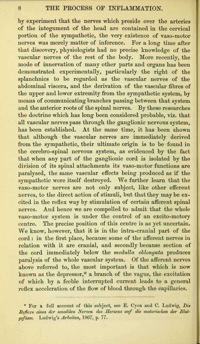 by experiment that the nerves which preside over the arteries of the integument of the head are contained in the cervical portion of the sympathetic, the very existence of vaso-motor nerves was merely matter of inference. For a long time after that discovery, physiologists had no precise knowledge of the vascular nerves of the rest of the body. More recently, the mode of innervation of many other parts and organs has been demonstrated experimentally, particularly the right of the splanchnics to be regarded as the vascular nerves of the abdominal viscera, and the derivation of the vascular fibres of the upper and lower extremity from the sympathetic system, by means of communicating branches passing between that system and the anterior roots of the spinal nerves. By these researches the doctrine which has long been considered probable, viz. that all vascular nerves pass through the ganglionic nervous system, has been established. At the same time, it has been shown that although the vascular nerves are immediately derived from the sympathetic, their ultimate origin is to be found in the cerebro-spinal nervous system, as evidenced by the fact that when any part of the ganglionic cord is isolated by the division of its spinal attachments its vaso-motor functions are paralysed, the same vascular effects being produced as if the sympathetic were itself destroyed. We further learn that the vaso-motor nerves are not only subject, like other efferent nerves, to the direct action of stimuli, but that they may be ex- cited in the reflex way by stimulation of certain afferent spinal nerves. And hence we are compelled to admit that the whole vaso-motor system is under the control of an excito-motory centre. The precise position of this centre is as yet uncertain. We know, however, that it is in the intra-cranial part of the cord : in the first place, because some of the afferent nerves in relation with it are cranial, and secondly because section of the cord immediately below the medulla oblongata produces paralysis of the whole vascular system. Of the afferent nerves above referred to, the most important is that which is now known as the depressor,* a branch of the vagus, the excitation of which by a feeble interrupted current leads to a general reflex acceleration of the flow of blood through the capillaries. * For a full account of this subject, see E. Cyon and C. Ludwig, Die Rejlexe eines der sensiblen Net'ven des Herzens auf die motorischen der Blut- yefasse. Ludwig’s Arbciten, 1867, p. 77.