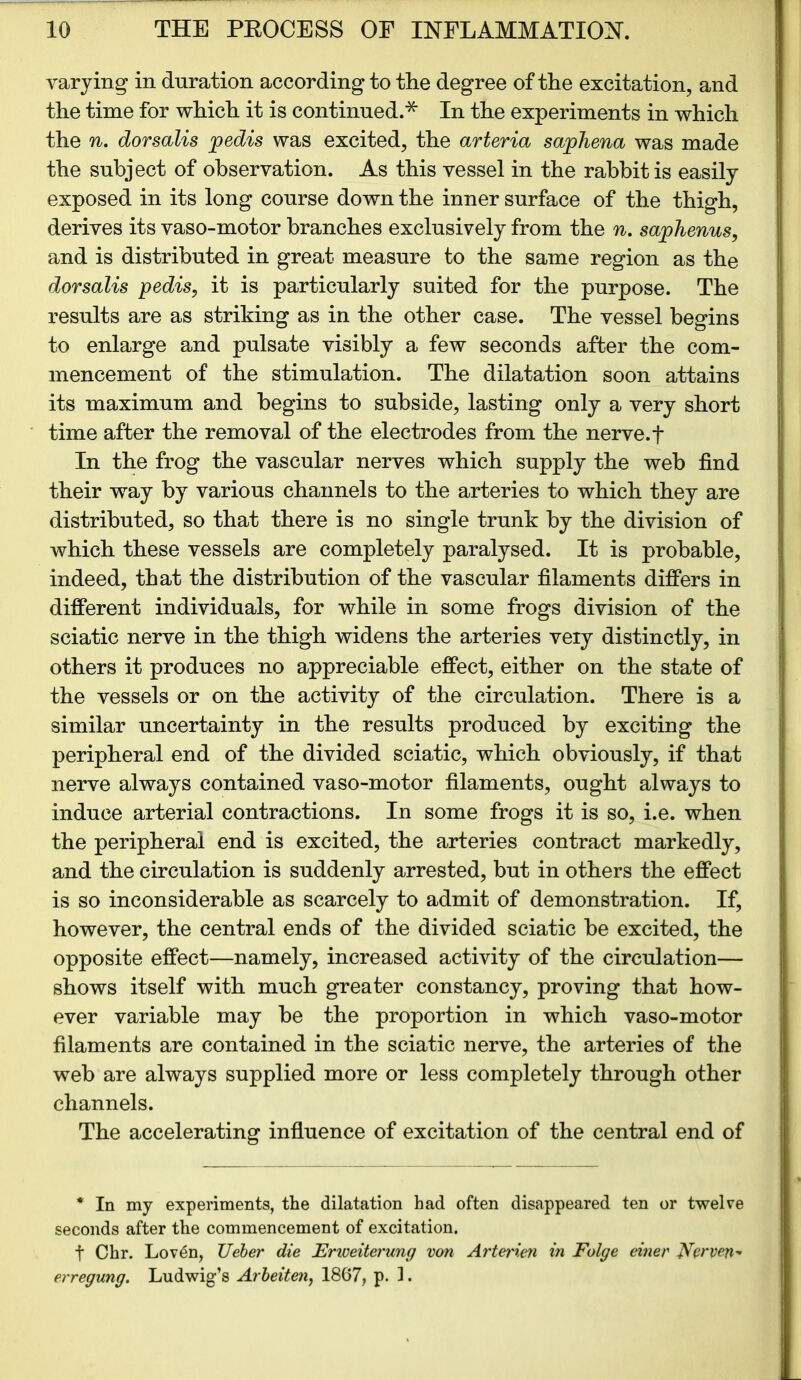 varying in duration according to the degree of the excitation, and the time for which it is continued.* In the experiments in which the n. dorsalis pedis was excited, the arteria saphena was made the subject of observation. As this vessel in the rabbit is easily exposed in its long course down the inner surface of the thigh, derives its vaso-motor branches exclusively from the n. saphenus, and is distributed in great measure to the same region as the dorsalis pedis, it is particularly suited for the purpose. The results are as striking as in the other case. The vessel begins to enlarge and pulsate visibly a few seconds after the com- mencement of the stimulation. The dilatation soon attains its maximum and begins to subside, lasting only a very short time after the removal of the electrodes from the nerve, f In the frog the vascular nerves which supply the web find their way by various channels to the arteries to which they are distributed, so that there is no single trunk by the division of which these vessels are completely paralysed. It is probable, indeed, that the distribution of the vascular filaments differs in different individuals, for while in some frogs division of the sciatic nerve in the thigh widens the arteries veiy distinctly, in others it produces no appreciable effect, either on the state of the vessels or on the activity of the circulation. There is a similar uncertainty in the results produced by exciting the peripheral end of the divided sciatic, which obviously, if that nerve always contained vaso-motor filaments, ought always to induce arterial contractions. In some frogs it is so, i.e. when the peripheral end is excited, the arteries contract markedly, and the circulation is suddenly arrested, but in others the effect is so inconsiderable as scarcely to admit of demonstration. If, however, the central ends of the divided sciatic be excited, the opposite effect—namely, increased activity of the circulation— shows itself with much greater constancy, proving that how- ever variable may be the proportion in which vaso-motor filaments are contained in the sciatic nerve, the arteries of the web are always supplied more or less completely through other channels. The accelerating influence of excitation of the central end of * In my experiments, the dilatation had often disappeared ten or twelve seconds after the commencement of excitation. t Chr. Loven, TJeber die Erweiterung von Arterien in Folge einer Nerven^ erregung. Ludwig’s Arbeiten, 1867, p. 1.