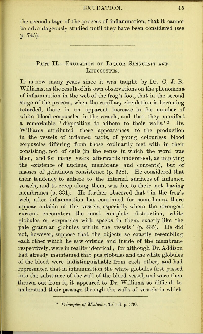 the second stage of the process of inflammation, that it cannot he advantageously studied until they have been considered (see p. 745). Part II.—Exudation of Liquor Sanguinis and Leucocytes. It is now many years since it was taught by Dr. C. J. B. Williams, as the result of his own observations on the phenomena of inflammation in the web of the frog’s foot, that in the second stage of the process, when the capillary circulation is becoming retarded, there is an apparent increase in the number of white blood-corpuscles in the vessels, and that they manifest a remarkable c disposition to adhere to their walls.’ * Dr. Williams attributed these appearances to the production in the vessels of inflamed parts, of young colourless blood corpuscles differing from those ordinarily met with in their consisting, not of cells (in the sense in which the word was then, and for many years afterwards understood, as implying the existence of nucleus, membrane and contents), but of masses of gelatinous consistence (p. 328). He considered that their tendency to adhere to the internal surfaces of inflamed vessels, and to creep along them, was due to their not having membranes (p. 331). He further observed that ‘ in the frog’s web, after inflammation has continued for some hours, there appear outside of the vessels, especially where the strongest current encounters the most complete obstruction, white globules or corpuscles with specks in them, exactly like the pale granular globules within the vessels ’ (p. 335). He did not, however, suppose that the objects so exactly resembling each other which he saw outside and inside of the membrane respectively, were in reality identical ; for although Dr. Addison had already maintained that pus globules and the white globules of the blood were indistinguishable from each other, and had represented that in inflammation the white globules first passed into the substance of the wall of the blood vessel, and were then thrown out from it, it appeared to Dr. Williams so difficult to understand their passage through the walls of vessels in which Principles of Medicine, 3rd ed, p. 330.