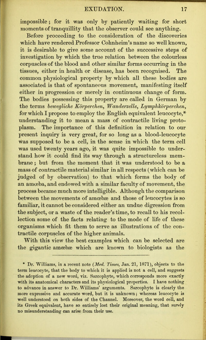 impossible; for it was only by patiently waiting for short moments of tranquillity that the observer could see anything. Before proceeding to the consideration of the discoveries which have rendered Professor Cohnheim’s name so well known, it is desirable to give some account of the successive steps of investigation by which the true relation between the colourless corpuscles of the blood and other similar forms occurring in the tissues, either in health or disease, has been recognised. The common physiological property by which all these bodies are associated is that of spontaneous movement, manifesting itself either in progression or merely in continuous change of form. The bodies possessing this property are called in German by the terms bewegliche Korperchen, Wanderzelle, Lymphhbrperchen, for which I propose to employ the English equivalent leucocyte,* understanding it to mean a mass of contractile living proto- plasm. The importance of this definition in relation to our present inquiry is very great, for so long as a blood-leucocyte was supposed to be a cell, in the sense in which the term cell was used twenty years ago, it was quite impossible to under- stand how it could find its way through a structureless mem- brane ; but from the moment that it was understood to be a mass of contractile material similar in all respects (which can be judged of by observation) to that which forms the body of an amoeba, and endowed with a similar faculty of movement, the process became much more intelligible. Although the comparison between the movements of amoebae and those of leucocytes is so familiar, it cannot be considered either an undue digression from the subject, or a waste of the reader’s time, to recall to his recol- lection some of the facts relating to the mode of life of these organisms which fit them to serve as illustrations of the con- tractile corpuscles of the higher animals. With this view the best examples which can be selected are the gigantic amoebae which are known to biologists as the * Dr. Williams, in a recent note (Med. Times, Jan. 21, 1871), objects to the term leucocyte, that the body to which it is applied is not a cell, and suggests the adoption of a new word, viz. Sarcophyte, which corresponds more exactly with its anatomical characters and its physiological properties. I have nothing to advance in answer to Dr. Williams’ arguments. Sarcophyte is clearly the more expressive and accurate word, but it is unknown; whereas leucocyte is well understood on both sides of the Channel. Moreover, the word cell, and its Greek equivalent, have so entirely lost their original meaning, that surely no misunderstanding can arise from their use.