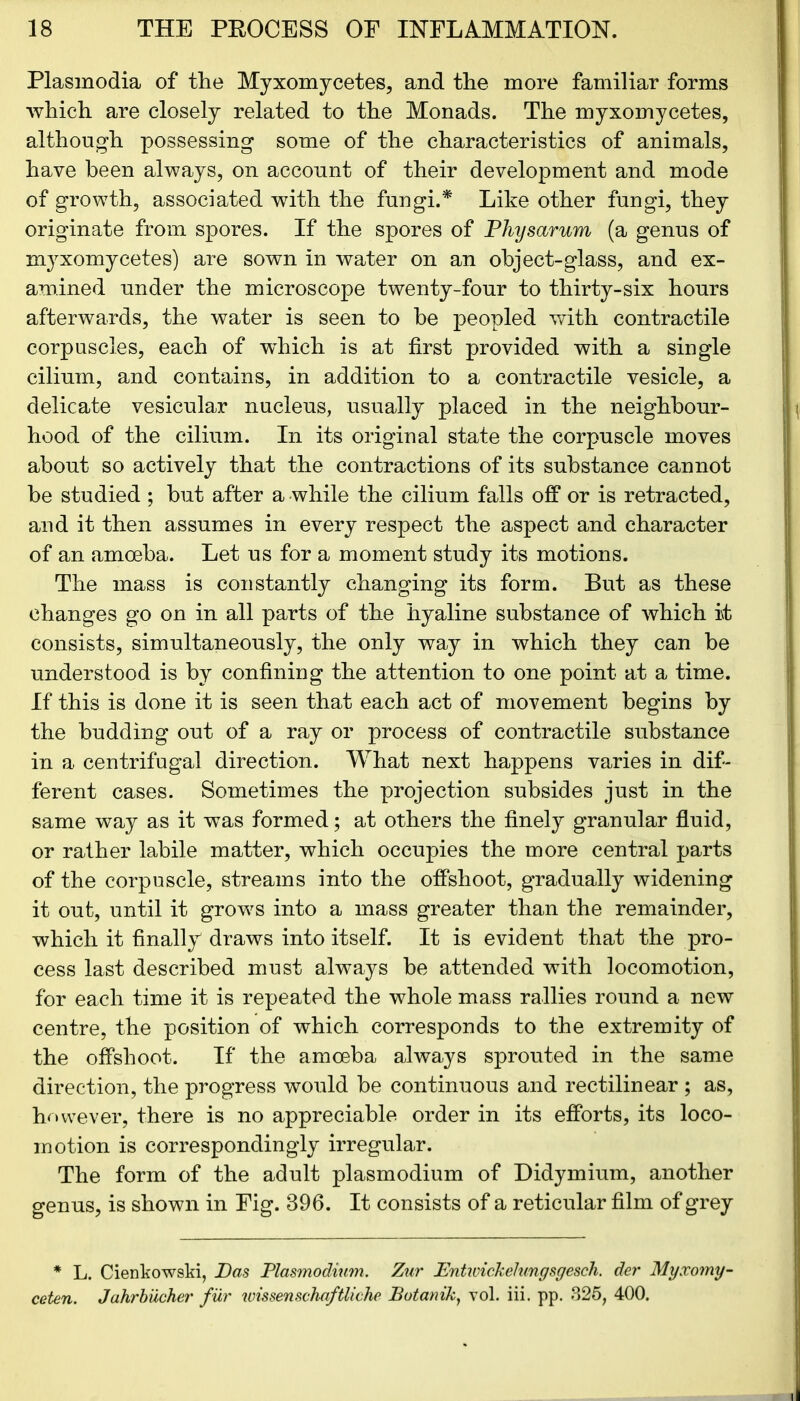 Plasmodia of the Myxomycetes, and the more familiar forms which are closely related to the Monads. The myxomycetes, although possessing some of the characteristics of animals, have been always, on account of their development and mode of growth, associated with the fungi.* Like other fungi, they originate from spores. If the spores of Physarum (a genus of myxomycetes) are sown in water on an object-glass, and ex- amined under the microscope twenty-four to thirty-six hours afterwards, the water is seen to be peopled with contractile corpuscles, each of wdiich is at first provided with a single cilium, and contains, in addition to a contractile vesicle, a delicate vesicular nucleus, usually placed in the neighbour- hood of the cilium. In its original state the corpuscle moves about so actively that the contractions of its substance cannot be studied ; but after a while the cilium falls off or is retracted, and it then assumes in every respect the aspect and character of an amoeba. Let us for a moment study its motions. The mass is constantly changing its form. But as these changes go on in all parts of the hyaline substance of which i\t consists, simultaneously, the only way in which they can be understood is by confining the attention to one point at a time. If this is done it is seen that each act of movement begins by the budding out of a ray or process of contractile substance in a centrifugal direction. What next happens varies in dif- ferent cases. Sometimes the projection subsides just in the same way as it was formed; at others the finely granular fluid, or rather labile matter, which occupies the more central parts of the corpuscle, streams into the offshoot, gradually widening it out, until it growls into a mass greater than the remainder, which it finally draws into itself. It is evident that the pro- cess last described must always be attended with locomotion, for each time it is repeated the whole mass rallies round a new centre, the position of which corresponds to the extremity of the offshoot. If the amoeba always sprouted in the same direction, the progress would be continuous and rectilinear ; as, however, there is no appreciable order in its efforts, its loco- motion is correspondingly irregular. The form of the adult plasmodium of Didymium, another genus, is shown in Fig. 896. It consists of a reticular film of grey * L. Cienkowski, Pas Plasmodium. Zur Entwickehmgsgesch. der Myxomy- ceten. Jahrbiicher fur ivissenschaftliche Botanik, vol. iii. pp. 325, 400.