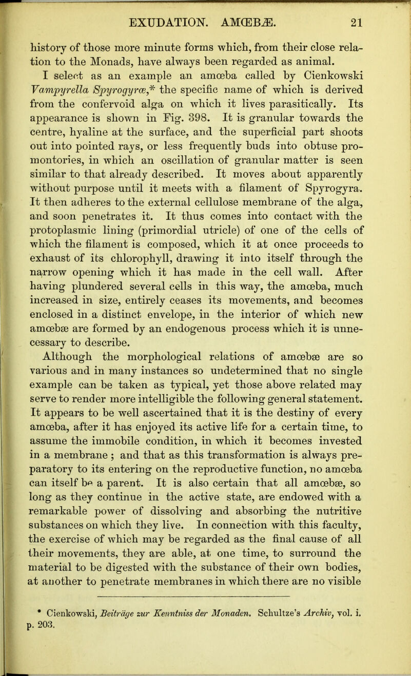 history of those more minute forms which, from their close rela- tion to the Monads, have always been regarded as animal. I select as an example an amoeba called by Cienkowski Vamjpyrella Sjpyrogyrce,* the specific name of which is derived from the confervoid alga on which it lives parasitically. Its appearance is shown in Eig. 398. It is granular towards the centre, hyaline at the surface, and the superficial part shoots out into pointed rays, or less frequently buds into obtuse pro- montories, in which an oscillation of granular matter is seen similar to that already described. It moves about apparently without purpose until it meets with a filament of Spyrogyra. It then adheres to the external cellulose membrane of the alga, and soon penetrates it. It thus comes into contact with the protoplasmic lining (primordial utricle) of one of the cells of which the filament is composed, which it at once proceeds to exhaust of its chlorophyll, drawing it into itself through the narrow opening which it has made in the cell wall. After having plundered several cells in this way, the amoeba, much increased in size, entirely ceases its movements, and becomes enclosed in a distinct envelope, in the interior of which new amoebae are formed by an endogenous process which it is unne- cessary to describe. Although the morphological relations of amoebae are so various and in many instances so undetermined that no single example can be taken as typical, yet those above related may serve to render more intelligible the following general statement. It appears to be well ascertained that it is the destiny of every amoeba, after it has enjoyed its active life for a certain time, to assume the immobile condition, in which it becomes invested in a membrane ; and that as this transformation is always pre- paratory to its entering on the reproductive function, no amoeba can itself be a parent. It is also certain that all amoebae, so long as they continue in the active state, are endowed with a remarkable power of dissolving and absorbing the nutritive substances on which they live. In connection with this faculty, the exercise of which may be regarded as the final cause of all their movements, they are able, at one time, to surround the material to be digested with the substance of their own bodies, at another to penetrate membranes in which there are no visible * Cienkowski, Beitrdge zur Ke?intniss der Monaden. Schultze’s Archiv, vol. i. p. 203.